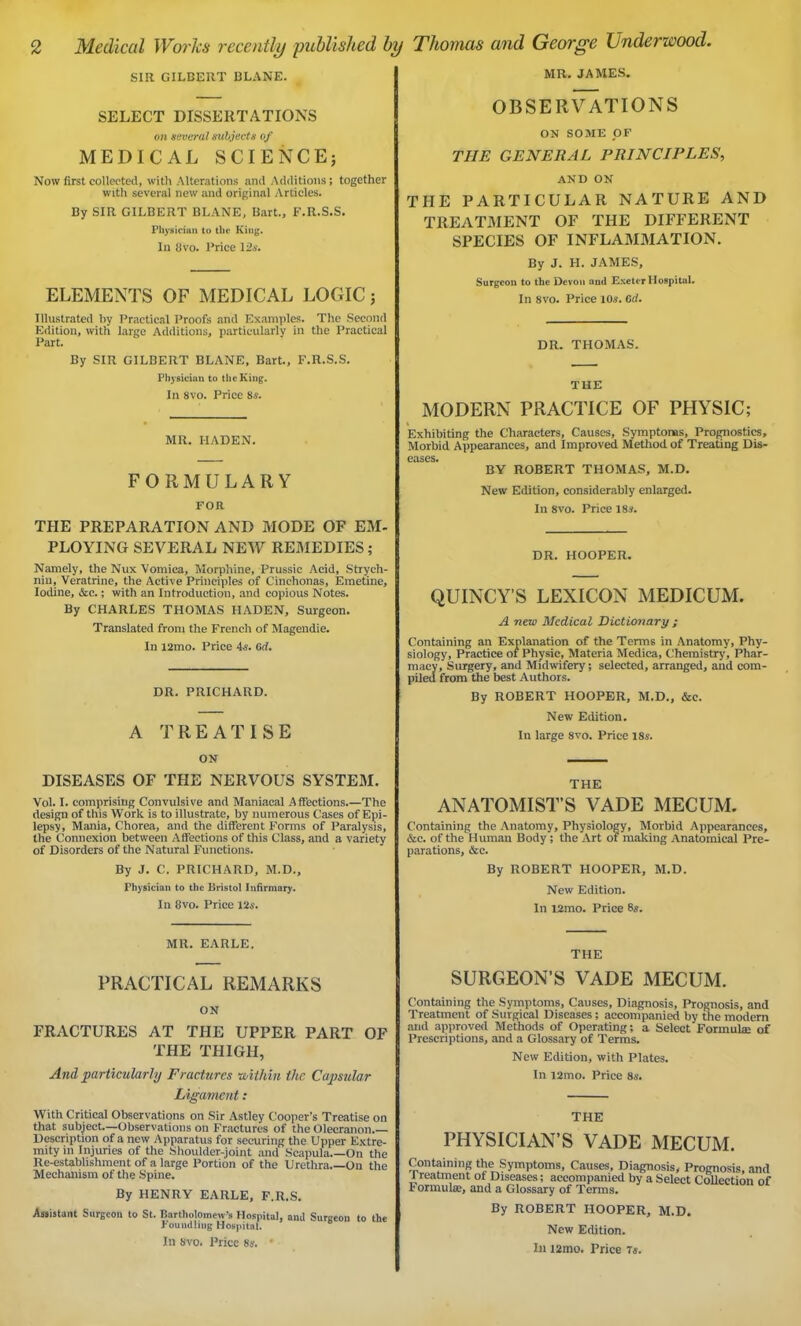 SIR GILBERT I3LANE. SELECT DISSERTATIONS on several subjects of MEDICAL SCIENCE; Now first collected, with Alterations and Additions; together with several new and original Articles. By SIR GILBERT BLANE, Bart., F.R.S.S. Physician to the King. In Uvo. Price 126*. ELEMENTS OF MEDICAL LOGIC; Illustrated by Practical Proofs and Examples. The Second Edition, with large Additions, particularly in the Practical Part. By SIR GILBERT BLANE, Bart., F.R.S.S. Physician to the King. In 8vo. Price 8s. MR. I-IADEN. FORMULARY FOR THE PREPARATION AND MODE OF EM- PLOYING SEVERAL NEW REMEDIES; Namely, the Nux Vomica, Morphine, Prussic Acid, Strych- nin, Veratrine, the Active Principles of Cinchonas, Emetine, Iodine, &c.; with an Introduction, and copious Notes. By CHARLES THOMAS HADEN, Surgeon. Translated from the French of Magendie. In l2mo. Price 4s. 6il. DR. PRICHARD. A TREATISE ON DISEASES OF THE NERVOUS SYSTEM. Vol. I. comprising Convulsive and Maniacal Affections.—The design of this Work is to illustrate, by numerous Cases of Epi- lepsy, Mania, Chorea, and the different Forms of Paralysis, the Connexion between Affections of this Class, and a variety of Disorders of the Natural Functions. By J. C. PRICHARD, M.D., Physician to the Bristol Infirmary. In 8vo. Price 12s. MR. JAMES. OBSERVATIONS ON SOME OF THE GENERAL PRINCIPLES, AND ON THE PARTICULAR NATURE AND TREATMENT OF THE DIFFERENT SPECIES OF INFLAMMATION. By J. H. JAMES, Surgeon to the Devon ami Exeter Hospital. In 8vo. Price 10s. fir/. DR. THOMAS. THE MODERN PRACTICE OF PHYSIC; Exhibiting the Characters, Causes, Symptoms, Prognostics, Morbid Appearances, and Improved Method of Treating Dis- crises. BY ROBERT THOMAS, M.D. New Edition, considerably enlarged. In 8vo. Price 18«. DR. HOOPER. QUINCY'S LEXICON MEDICUM. A new Medical Dictionary ; Containing an Explanation of the Terms in Anatomy, Phy- siology, Practice of Physic, Materia Medica, Chemistry, Phar- macy, Surgery, and Midwifery; selected, arranged, and com- piled from the best Authors. By ROBERT HOOPER, M.D., &e. New Edition. In large 8vo. Price 18s. THE ANATOMIST’S VADE MECUM. Containing the Anatomy, Physiology, Morbid Appearances, &c. of the Human Body; the Art or making Anatomical Pre- parations, &c. By ROBERT HOOPER, M.D. New Edition. In l2mo. Price 8s. MR. EARLE. PRACTICAL REMARKS ON FRACTURES AT THE UPPER PART OF THE THIGH, And particularly Fractures ■within the Capsular Ligament: With Critical Observations on Sir Astley Cooper’s Treatise on that subject—Observations on Fractures of the Olecranon.— Description of a new Apparatus for securing the Upper Extre- mity in Injuries of the Shoulder-joint and Scapula On the Re-establishment of a large Portion of the Urethra On the Mechanism of the Spine. By HENRY EARLE, F.R.S. Assistant Surgeon to St. Bartholomew’s Hospital, and Surgeon to the Fouudbiig Hospital. In 8vo. Price 8s. • THE SURGEON’S VADE MECUM. Containing the Symptoms, Causes, Diagnosis, Prognosis, and Treatment of Surgical Diseases; accompanied by the modern and approved Methods of Operating; a Select'Formulae of Prescriptions, and a Glossary of Terms. New Edition, with Plates. In l2mo. Price 8s. THE PHYSICIAN’S VADE MECUM. Containing the Symptoms, Causes, Diagnosis, Prognosis, and Treatment of Diseases; accompanied by a Select Collection of I ormulae, and a Glossary of Terms. By ROBERT HOOPER, M.D. New Edition. In !2mo. Price 7s.