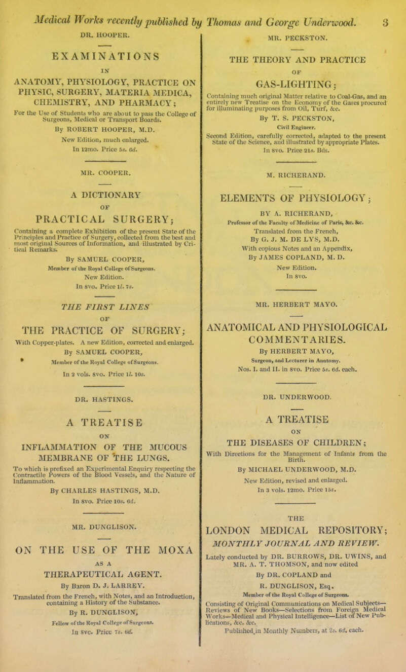 DR. HOOPER. EXAMINATIONS IN ANATOMY, PHYSIOLOGY, PRACTICE ON PHYSIC, SURGERY, MATERIA MEDICA, CHEMISTRY, AND PHARMACY; For the Use of Students who are about to pass the College of Surgeons, Medical or Transport Boards. By ROBERT HOOPER, M.D. New Edition, much enlarged. In l2mo. Price 5s. ad. MR. COOPER. A DICTIONARY OF PRACTICAL SURGERY; Containing a complete Exhibition of the present State of the Principles and Practice of Surgery? coUected from the best and most original Sources of Information, and illustrated by Cri- tical Remarks. By SAMUEL COOPER, Member of the Royal College ofSurgenns. New Edition. In svo. Price if. 7 s. THE FIRST LINES OF TIIE PRACTICE OF SURGERY; With Copper-plates. A new Edition, corrected and enlarged. By SAMUEL COOPER, Member of the Royal College ofSurgeons. In 2 vols. 8vo. Price Vl. 10s. DR. HASTINGS. A TREATISE ON INFLAMMATION OF THE MUCOUS MEMBRANE OF THE LUNGS. To which is prefixed an Experimental Enquiry respecting the Contractile Powers of the Blood Vessels, and the Nature of Inflammation. By CHARLES HASTINGS, M.D. In 8vo. Price 10s. ad. MR. DUNGLISON. ON THE USE OF THE MOXA AS A THERAPEUTICAL AGENT. By Baron D. J. LARREY. Translated from the French, with Notes, and an Introduction, containing a History of the Substance. By R. DUNGLISON, Fellow of the Royal College ofSurgeons. In svc. Price 7s. ad. MR. PECKSTON. THE THEORY AND PRACTICE OF GAS-LIGHTING; Containing much original Matter relative to Coal-Gas, and an entirely new Treatise on the Economy of the Gases procured for illuminating purposes from Oil, Turf, &c. By T. S. PECKSTON, Civil Engineer. Second Edition, carefully corrected, adapted to the present State of the Science, and illustrated by appropriate Plates. In svo. Price 2ls. Bds. M. RICHERAND. ELEMENTS OF PHYSIOLOGY; BY A. RICHERAND, Professor of the Fnculty of Medicine of Paris, &c. &c. Translated from the French, By G. J. M. DE LYS, M.D. With copious Notes and an Appendix, By JAMES COPLAND, M. D. New Edition. In 8vo. MR. HERBERT MAYO. ANATOMICAL AND PHYSIOLOGICAL COMMENTARIES. By HERBERT MAYO, Surgeon, and Lecturer in Anatomy'. Nos. I. and II. in 8vo. Price 5s. ad. each. DR. UNDERWOOD. A TREATISE ON THE DISEASES OF CHILDREN; With Directions for the Management of Infants from the Birth. By MICHAEL UNDERWOOD, M.D. New Edition, revised and enlarged. In 3 vols. i2mo. Price 15s. THE LONDON MEDICAL REPOSITORY; MONTHLY JOURNAL AND REVIEW. Lately conducted by DR. BURROWS, DR. UWINS, and MR. A. T. THOMSON, and now edited By DR. COPLAND and R. DUNGLISON, Esq. Member of the Royal College of Surgeons. Consisting of Original Communications on Medical Subjects— Reviews of New Books—Selections from Foreign Medical Works—Medical and Physical Intelligence—List ot New Pub- lications, &c. &e. Published^!! Monthly Numbers, at 2s. ad. each.