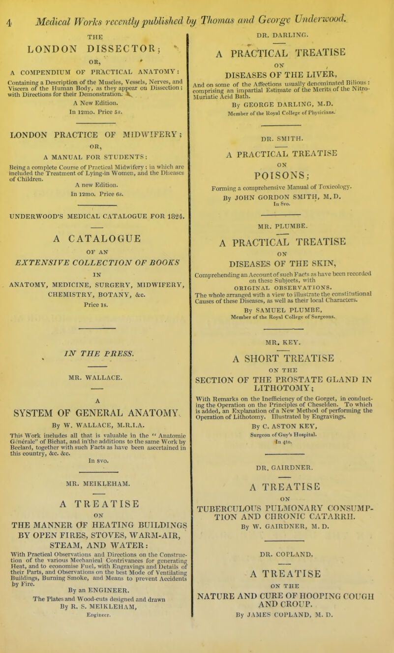 THE LONDON DISSECTOR; OR, * A COMPENDIUM OF PRACTICAL ANATOMY: Containing a Description of the Muscles, Vessels, Nerves, and Viscera of the Human Body, as they appear on Dissection; with Directions for their Demonstration. X, A New Edition. In ]2mo. Price 5s. LONDON PRACTICE OF MIDWIFERY; OR, A MANUAL FOR STUDENTS; Being a complete Course of Practical Midwifery: in which are included the Treatment of Lying-in Women, and the Diseases of Children. A new Edition. In 12mo. Price 6s. UNDERWOOD’S MEDICAL CATALOGUE FOR 1824. A CATALOGUE OF AN EXTENSIVE COLLECTION OF BOOKS IN ANATOMY, MEDICINE, SURGERY, MIDWIFERY, CHEMISTRY, BOTANY, &c. Price is. IN THE PRESS. MR. WALLACE. A SYSTEM OF GENERAL ANATOMY By W. WALLACE, M.R.I.A. This Work includes all that is valuable in the “ Anatomic Generale” of Bichat, and in'the additions to the same Work by Beclard, together with such Facts as have been ascertained in this country, &c. &c. In 8vo. MR. MEIKLEHAM. A TREATISE ON THE MANNER OF HEATING BUILDINGS BY OPEN FIRES, STOVES, WARM-AIR, STEAM, AND WATER: With Practical Observations and Directions on the Construc- tion of the various Mechanical Contrivances for generating Heat, and to economise Fuel, with Engravings and Details of their Parts, and Observations on the best Mode of Ventilating Buildings, Burning Smoke, and Means to prevent Accidents by Fire. By an ENGINEER. The Plates and Wood-cuts designed and drawn By R. S. MEIKLEHAM, Engineer. DR. DARLING. A PRACTICAL TREATISE ON , DISEASES OF THE LIVER, And on some of the Affections usually denominated Bilious: comprising an impartial Estimate of the Merits of the Nitro- Muriatic Acid Bath. By GEORGE DARLING, M.D. Member of the Royal College of Physicians. DR. SMITH. A PRACTICAL TREATISE ON POISONS; Forming a comprehensive Manual of Toxicology. By JOHN GORDON SMITH, M.D. I n Svo. MR. PLUMBE. A PRACTICAL TREATISE ON DISEASES OF THE SKIN, Comprehending an Account of such Facts as have been recorded on these Subjects, with ORIGINAL OBSERVATIONS. The whole arranged with a view to illustrate the constitutional Causes of these Diseases, as well as their local Characters. By SAMUEL PLUMBE, Member of the Royal College of Surgeons. MR. KEY. A SHORT TREATISE ON THE SECTION OF THE PROSTATE GLAND IN LITHOTOMY; With Remarks on the Inefficiency of the Gorget, in conduct- ing the Operation on the Principles of Cheselden. To which is added, an Explanation of a New Method of performing the Operation of Lithotomy. Illustrated by Engravings. By C. ASTON KEY, Surgeon of Guy’s Hospital. In 4to. DR. GAIRDNER. A TREATISE ON TUBERCULOUS PULMONARY CONSUMP- TION AND CHRONIC CATARRH. By W. GAIRDNER, M. D. DR. COPLAND. A TREATISE ON THE NATURE AND CURE OF HOOPING COUGH AND CROUP. By JAMES COPLAND, M. D.