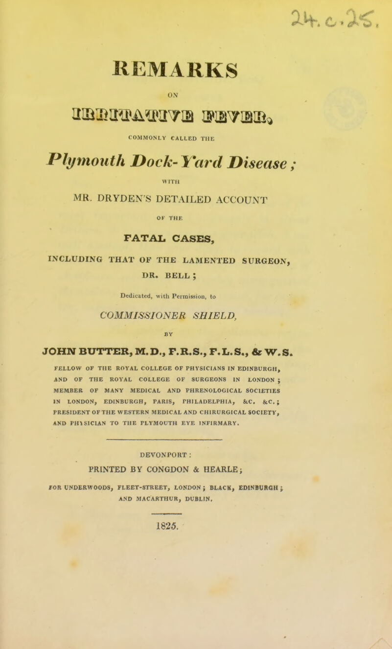 REMARKS ON 2ifi®2®AisrcrTiB iKBTmsfc COMMONLY CALLED THE Plymouth Dock-J'ard Disease ; WITH MR. DRYDEN’S DETAILED ACCOUNT OF THE FATAL CASES, INCLUDING THAT OF THE LAMENTED SURGEON, DR. BELL ; Dedicated, with Permission, to COMMISSIONER SHIELD, BY JOHN BUTTER, M.D., F.R.S., F.L.S., & W.S. FELLOW OF THE ROYAL COLLEGE OF PHYSICIANS IN EDINBURGH, AND OF THE ROYAL COLLEGE OF SURGEONS IN LONDON ; MEMBER OF MANY MEDICAL AND PHRENOLOGICAL SOCIETIES IN LONDON, EDINBURGH, PARIS, PHILADELPHIA, &C. &C. ; PRESIDENT OFTHE WESTERN MEDICAL AND CHIRURGICAL SOCIETY, AND PHYSICIAN TO THE PLYMOUTH EYE INFIRMARY. DEVONPORT: PRINTED BY CONGDON & HEARLE; FOR UNDERWOODS, FLEET-STREET, LONDON; BLACK, EDINBURGH; AND MACARTHUR, DUBLIN. 1825.