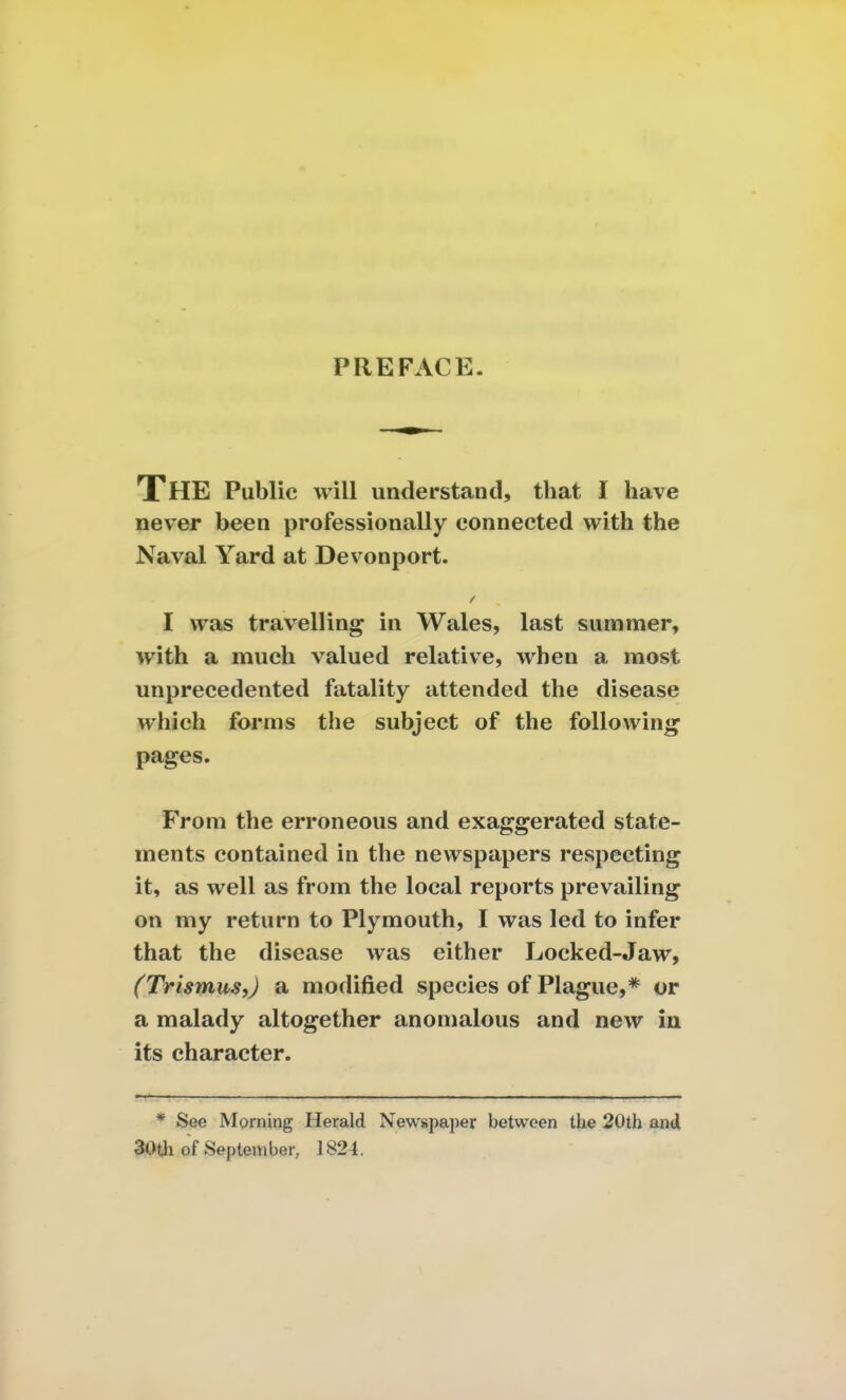 PREFACE. The Public will understand, that I have never been professionally connected with the Naval Yard at Devonport. I was travelling in Wales, last summer, with a much valued relative, when a most unprecedented fatality attended the disease which forms the subject of the following pages. From the erroneous and exaggerated state- ments contained in the newspapers respecting it, as well as from the local reports prevailing on my return to Plymouth, I was led to infer that the disease was either Locked-Jaw, (Trismus,) a modified species of Plague,* or a malady altogether anomalous and new in its character. * See Morning Herald Newspaper between the 20th and 30th of September, 1824.