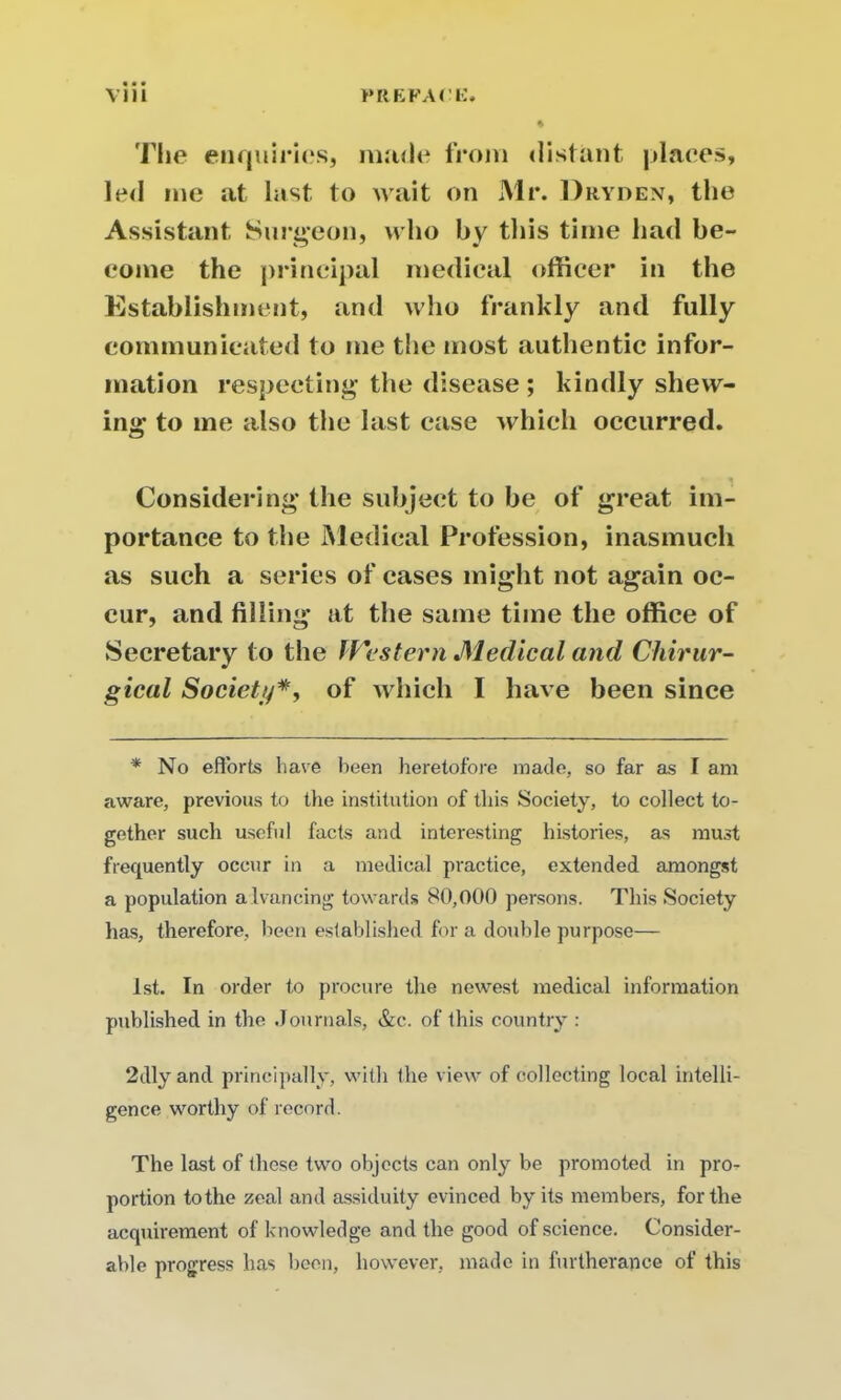 The enquiries, made from distant places, led me at last to wait on Mr. Dryden, the Assistant Surgeon, who by this time had be- come the principal medical officer in the Establishment, and who frankly and fully communicated to me the most authentic infor- mation respecting the disease ; kindly shew- ing to me also the last case which occurred. Considering the subject to be of great im- portance to the Medical Profession, inasmuch as such a series of cases might not again oc- cur, and filling at the same time the office of Secretary to the Western Medical and Chirur- gical Society#, of which I have been since * No efforts have been heretofore made, so far as I am aware, previous to the institution of this Society, to collect to- gether such useful facts and interesting histories, as must frequently occur in a medical practice, extended amongst a population advancing towards 80,000 persons. This Society has, therefore, been established fora double purpose— 1st. In order to procure the newest medical information published in the Journals, &c. of this country : 2dly and principally, with the view of collecting local intelli- gence worthy of record. The last of these two objects can only be promoted in pro- portion to the zeal and assiduity evinced by its members, for the acquirement of knowledge and the good of science. Consider- able progress has been, however, made in furtherance of this