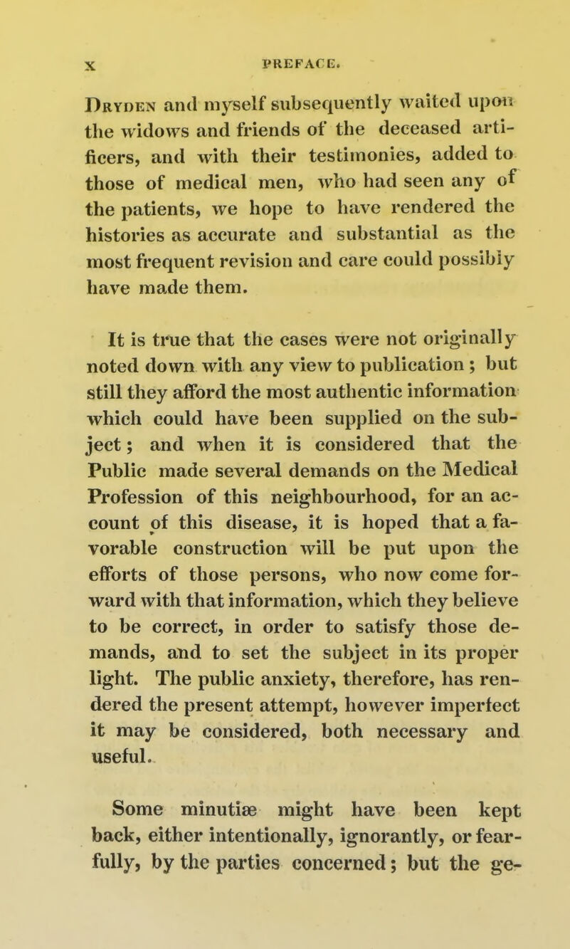 Dryden and myself subsequently waited upon the widows and friends ot the deceased arti- ficers, and with their testimonies, added to those of medical men, who had seen any of the patients, we hope to have rendered the histories as accurate and substantial as the most frequent revision and care could possibly have made them. It is true that the cases were not originally noted down with any view to publication ; but still they afford the most authentic information which could have been supplied on the sub- ject ; and when it is considered that the Public made several demands on the Medical Profession of this neighbourhood, for an ac- count of this disease, it is hoped that a fa- vorable construction will be put upon the efforts of those persons, who now come for- ward with that information, which they believe to be correct, in order to satisfy those de- mands, and to set the subject in its proper light. The public anxiety, therefore, has ren- dered the present attempt, however imperfect it may be considered, both necessary and useful. Some minutiae might have been kept back, either intentionally, ignorantly, or fear- fully, by the parties concerned; but the ge-