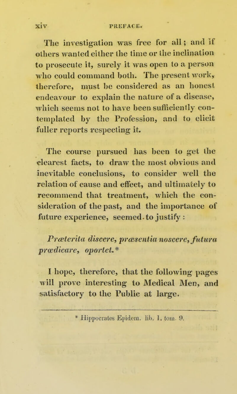The investigation was free for all; and if others wanted either the time or the inclination to prosecute it, surely it was open to a person who could command both. The present work, therefore, must be considered as an honest endeavour to explain the nature of a disease, which seems not to have been sufficiently con- templated by the Profession, and to elicit fuller reports respecting it. The course pursued has been to get the clearest facts, to draw the most obvious and inevitable conclusions, to consider well the relation of cause and effect, and ultimately to recommend that treatment, which the con- sideration of the past, and the importance of future experience, seemed, to justify : Prceterita discere, pr essentia nos cere ,futur a procdicare, oportet.* I hope, therefore, that the following pages will prove interesting to Medical Men, and satisfactory to the Public at large. * Hippocrates Epidem. lib. 1. tom. 9.