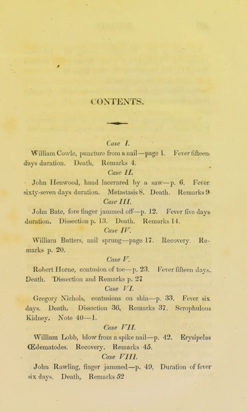 / » ONTENTS. Case I. William Cowle, puncture from a nail—page 1. Fever fifteen, days duration. Death, Remarks 4. Case II. John Ilenwood, hand lacerarcd by a saw—p. 6. Fever sixty-seven days duration. Metastasis 8. Death. Remarks 9 Case III. John Bate, fore finger jammed off—p. 12. Fever five days duration. Dissection p. 13. Death. Remarks 14. Case IF. William Butters, nail sprung—page 17. Recovery. Re- marks p. 20. Case F. Robert Ilorne, contusion of toe—p. 23. Fever fifteen days. Death. Dissection and Remarks p. 27 Case FI. Gregory Nichols, contusions on shin—p. 33. Fever six days. Death. Dissection 3G. Remarks 37. Scrophulous Kidney. Note 40—1. Case FI I. William Lobb, blow from a spike nail—p. 42. Erysipelas CEdematodes. Recovery, Remarks 45. Case Fill. John Rawling, finger jammed—p. 49. Duration offerer six days. Death, Remarks 52