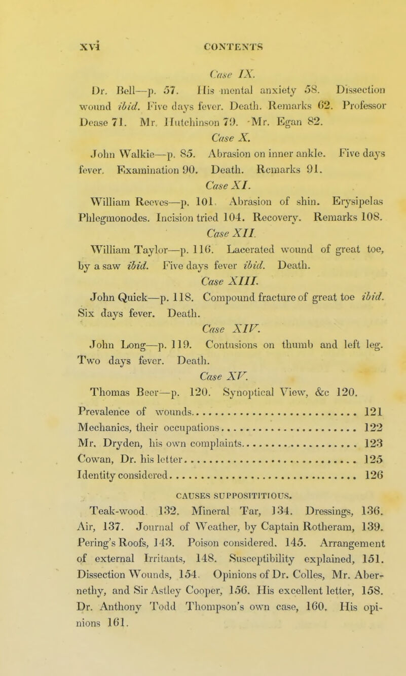 Case IX. Dr. Bell—p. 57. His mental anxiety 58. Dissection wound ibid. Five clays fever. Death. Remarks 62. Professor Dease 71. Mr. Hutchinson 79. 'Mr. Egan 82. Case X. John Walkie—p. 85. Abrasion on inner ankle. Five days fever. Examination 90. Death. Remarks 91. Case XI. William Reeves—p. 101 Abrasion of shin. Erysipelas Phlogmonodcs. Incision tried 104. Recovery. Remarks 108. Case XII William Taylor—p. 110. Lacerated wound of great toe, by a saw ibid. Five days fever ibid. Death. Case XIII. John Quick—p.118. Compound fracture of great toe ibid. Six days fever. Death. Case XIV. John Long—p. 119. Contusions on thumb and left leg. Two days fever. Death. Case XV. Thomas Beer—p. 120. Synoptical View, &c 120. Prevalence of wounds 121 Mechanics, their occupations 122 Mr. Dryden, his own complaints 123 Cowan, Dr. his letter 125 Identity considered 126 CAUSES SUPPOSITITIOUS. Teak-wood 132. Mineral Tar, 134. Dressings, 136. Air, 137. Journal of Weather, by Captain Rotheram, 139. Pering’s Roofs, 143. Poison considered. 145. Arrangement of external Irritants, 148. Susceptibility explained, 151. Dissection Wounds, 154. Opinions of Dr. Colies, Mr. Aber- nethy, and Sir Astley Cooper, 156. His excellent letter, 158. Dr. Anthony Todd Thompson’s own case, 160. His opi- nions 161.