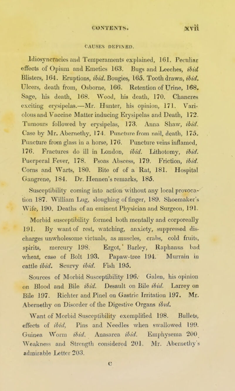 Causes defined. Idiosyncrasies and Temperaments explained, 101. Peculiar effects of Opium and Emetics 163. Bugs and Leeches, ibid Blisters, 164. Eruptions, ibid. Bougies, 165. Tooth drawn, ibid. Ulcers, death from, Osborne, 166. Retention of Urine, 168. Sage, his death, 168. Wood, his death, 170. Chancres exciting erysipelas.—Mr. Hunter, his opinion, 171. Vari- olous and Vaccine Matter inducing Erysipelas and Death, 172. Tumours followed by erysipelas, 173. Anna Shaw, ibid. Case by Mr. Abernethy, 174. Puncture from nail, death, 175, Puncture from glass in a horse, 176. Puncture veins inflamed, 176. Fractures do ill in London, ibid. Lithotomy, ibid. Puerperal Fever, 178. Psoas Abscess, 179. Friction, ibid. Corns and Warts, 180. Bite of of a Rat, 181. Hospital Gangrene, 184. Dr. Hennen’s remarks, 185. Susceptibility coming into action without any local provoca- tion 187. William Lug, sloughing of finger, 189. Shoemaker’s Wife, 190. Deaths of an eminent Physician and Surgeon, 191. Morbid susceptibility formed both mentally and corporeally 191. By want of rest, watching, anxiety, suppressed dis- charges unwholesome victuals, as muscles, crabs, cold fruits, spirits, mercury 198. Ergot,' Barley, Raphanus bad wheat, case of Bolt 193. Papaw-tree 194. Murrain in cattle ibid. Scurvy ibid. Fish 195. Sources of Morbid Susceptibility 196. Galon, his opinion on Blood and Bile ibid. Desault on Bile ibid. Larrey on Bile 197. Richter and Pinel on Gastric Irritation 197. Mr. Abernethy on Disorder of the Digestive Organs ibid. Want of Morbid Susceptibility exemplified 198. Bullets, effects of ibid, Pins and Needles when swallowed 199. Guinea Worm ibid. Anasarca ibid. Emphysema 200 Weakness and Strength considered 201. Mr. Abernethy s admirable Leitcr 203. c