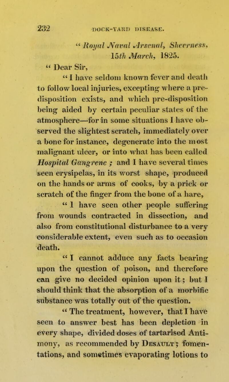 “ Royal JVaval *slrsenal9 Shcerness, 15th March, 1825. “ Dear Sir, “ I have seldom known fever and death to follow local injuries, excepting where a pre- disposition exists, and which pre-disposition being aided by certain peculiar states of the atmosphere—for in some situations I have ob- served the slightest scratch, immediately over a bone for instance, degenerate into the most malignant ulcer, or into what has been called Hospital Gangrene ; and I have several times seen erysipelas, in its worst shape, produced on the hands or arms of cooks, by a prick or scratch of the finger from the bone of a hare, “ 1 have seen other people suffering from wounds contracted in dissection, and also from constitutional disturbance to a very considerable extent, even such as to occasion death. “ I cannot adduce any facts bearing upon the question of poison, and therefore can give no decided opinion upon it; but 1 should think that the absorption of a morbific substance was totally out of the question. “ The treatment, however, that I have seen to answer best has been depletion in every shape, divided doses of tartarised Anti- mony, as recommended by Desault ; fomen- tations, and sometimes evaporating lotions to