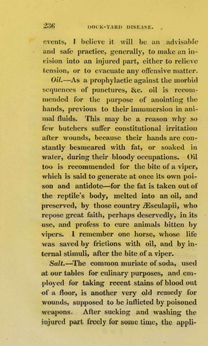 2;w events, l believe it will be an advisable and safe practice, generally, to make an in- cision into an injured part, either to relieve tension, or to evacuate any offensive matter. Oil.—As a prophylactic against the morbid sequences of punctures, &c. oil is recom- mended for the purpose of anointing the hands, previous to their immmersion in ani- mal fluids. This may be a reason why so few butchers suffer constitutional irritation after wounds, because their hands are con- stantly besmeared with fat, or soaked in water, during their bloody occupations. Oil too is recommended for the bite of a viper, which is said to generate at once its own poi- son and antidote—for the fat is taken out of the reptile’s body, melted into an oil, and preserved, by those country iEsculapii, who repose great faith, perhaps deservedly, in its use, and profess to cure animals bitten by vipers. I remember one horse, whose life was saved by frictions with oil, and by in- ternal stimuli, after the bite of a viper. Salt.—The common muriate of soda, used at our tables for culinary purposes, and em- ployed for taking recent stains of blood out of a floor, is another very old remedy for wounds, supposed to be inflicted by poisoned weapons. After sucking and washing the injured part freely for some time, the appli-