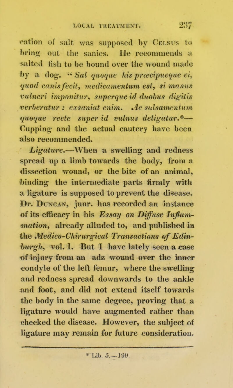 cation of salt was supposed by Celsits to bring- out the sanies. He recommends a salted lislt to be bound over the wound made by a dog. u Sal quoque his preecipueque ei, quod canisfecit, medteamentum est, si manus vulncri imponitur, superque id duobus digit is verberatur : exsaniat cnim. Ac siilsamentum quoque recte super id vulnus deli gat ur.*— Cupping and the actual cautery have been also recommended. Ligature.—When a swelling and redness spread up a limb towards the body, from a dissection wound, or the bite of an animal, binding the intermediate parts firmly with a ligature is supposed to prevent the disease. Dr. Duncan, junr. has recorded an instance of its efficacy in his Essay on Diffuse Inflam- mation, already alluded to, and publisher! in the Medico-Chirurgical Transactions of Edin- burgh, vol. 1. But I have lately seen a ease of injury front an adz wound over the inner condyle of the left femur, where the swelling and redness spread downwards to the ankle and foot, and did not extend itself towards the body in the same degree, proving that a ligature would have augmented rather than checked the disease. However, the subject of ligature may remain for future consideration. * Lib. 5.—] 09.