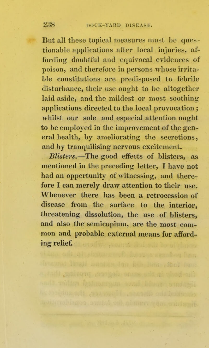 But all these topical measures must he ques- tionable applications after local injuries, af- fording doubtful and equivocal evidences of poison, and therefore in persons whose irrita- ble constitutions are predisposed to febrile disturbance, their use ought to be altogether laid aside, and the mildest or most soothing applications directed to the local provocation ; whilst our sole and especial attention ought to be employed in the improvement of the gen- eral health, by ameliorating the secretions, and by tranquilising nervous excitement. Blisters.—The good effects of blisters, as mentioned in the preceding letter, I have not had an oppertunity of Avitnessing, and there- fore I can merely draw attention to their use. Whenever there has been a retrocession of disease from the surface to the interior, threatening dissolution, the use of blisters, and also the semicupium, are the most com- mon and probable external means for afford- ing relief.