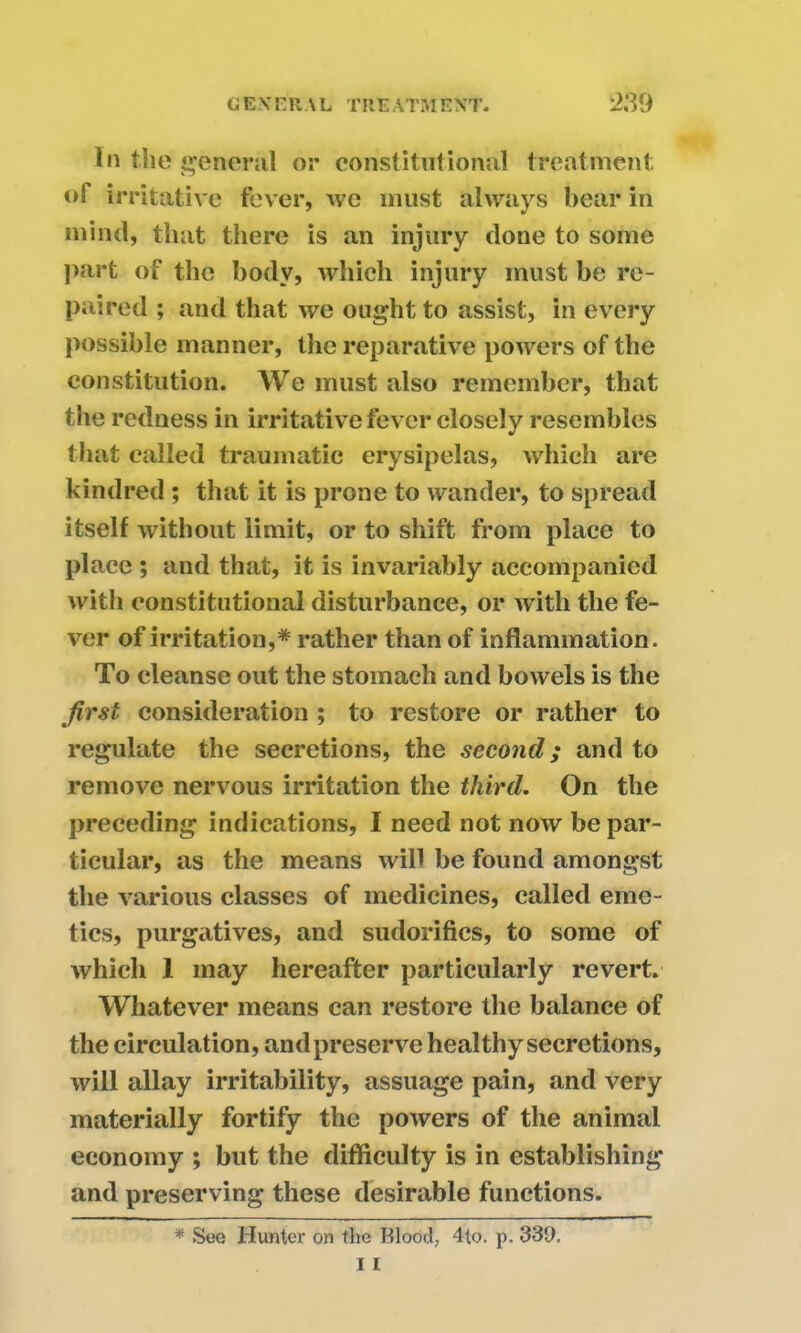 In the general or constitutional treatment oT irritative fever, we must always bear in mind, that there is an injury clone to some part of the body, which injury must be re- paired ; and that we ought to assist, in every possible manner, the reparative powers of the constitution. We must also remember, that the redness in irritative fever closely resembles that called traumatic erysipelas, which are kindred ; that it is prone to wander, to spread itself without limit, or to shift from place to place ; and that, it is invariably accompanied with constitutional disturbance, or with the fe- ver of irritation,* rather than of inflammation. To cleanse out the stomach and bowels is the first consideration ; to restore or rather to regulate the secretions, the second; and to remove nervous irritation the third. On the preceding indications, I need not now be par- ticular, as the means will be found amongst the various classes of medicines, called eme- tics, purgatives, and sudorifics, to some of which 1 may hereafter particularly revert. Whatever means can restore the balance of the circulation, and preserve healthy secretions, will allay irritability, assuage pain, and very materially fortify the powers of the animal economy ; but the difficulty is in establishing and preserving these desirable functions. * See Hunter on the Blood, 4lo. p. 330.