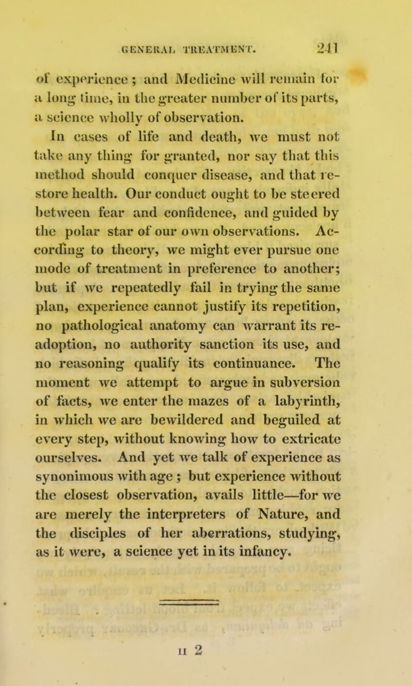 of experience ; and Medicine will remain for a long time, in the greater number of its parts, a science wholly of observation. In cases of life and death, we must not take any thing for granted, nor say that this method should conquer disease, and that re- store health. Our conduct ought to be steered between fear and confidence, and guided by the polar star of our own observations. Ac- cording to theory, we might ever pursue one mode of treatment in preference to another; but if we repeatedly fail in trying the same plan, experience cannot justify its repetition, no pathological anatomy can warrant its re- adoption, no authority sanction its use, and no reasoning qualify its continuance. The moment we attempt to argue in subversion of facts, we enter the mazes of a labyrinth, in which we are bewildered and beguiled at every step, without knowing how to extricate ourselves. And yet we talk of experience as synonimous with age ; but experience without the closest observation, avails little—for we are merely the interpreters of Nature, and the disciples of her aberrations, studying, as it were, a science yet in its infancy.