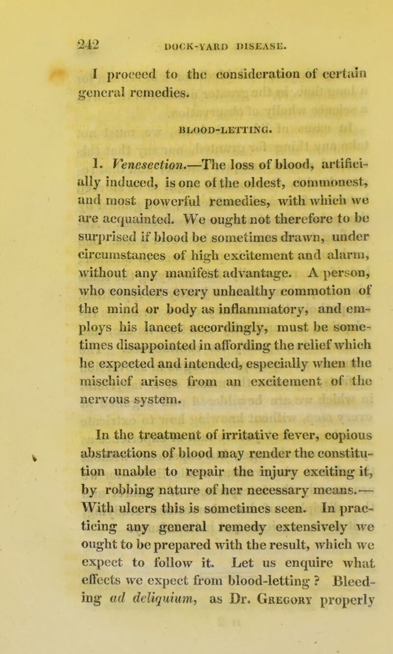 I proceed to the consideration of certain general remedies. BLOOD-LETTING. 1. Venesection.—The loss of blood, artifici- ally induced, is one of the oldest, commonest, and most powerful remedies, with which we are acquainted. We ought not therefore to be surprised if blood be sometimes drawn, under circumstances of high excitement and alarm, without any manifest advantage. A person, who considers every unhealthy commotion of the mind or body as inflammatory, and em- ploys his lancet accordingly, must be some- times disappointed in affording the relief which he expected and intended, especially when the mischief arises from an excitement of the nervous system. In the treatment of irritative fever, copious abstractions of blood may render the constitu- tion unable to repair the injury exciting it, by robbing nature of her necessary means.— With ulcers this is sometimes seen. In prac- ticing any general remedy extensively we ought to be prepared with the result, which we expect to follow it. Let us enquire what effects we expect from blood-letting ? Bleed- ing ad deliquium, as Dr. Gregory properly