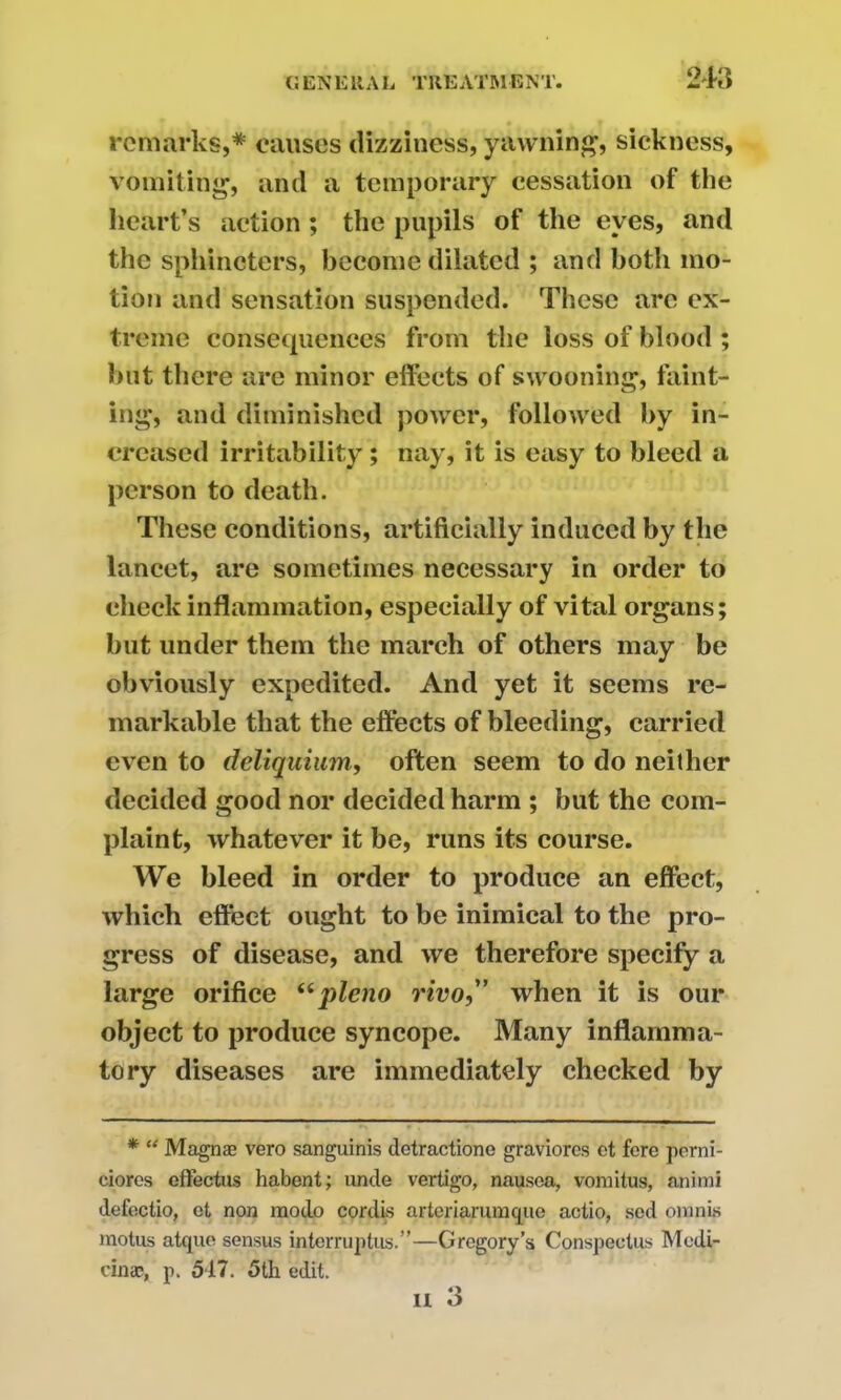 remarks,* causes dizziness, yawning, sickness, vomiting, and a temporary cessation of the heart’s action; the pupils of the eyes, and the sphincters, become dilated ; and both mo- tion and sensation suspended. These arc ex- treme consequences from the loss of blood ; hut there are minor effects of swooning, faint- ing, and diminished power, followed by in- creased irritability; nay, it is easy to bleed a person to death. These conditions, artificially induced by the lancet, are sometimes necessary in order to cheek inflammation, especially of vital organs; but under them the march of others may be obviously expedited. And yet it seems re- markable that the effects of bleeding, carried even to deliquium, often seem to do neither decided good nor decided harm ; but the com- plaint, whatever it be, runs its course. We bleed in order to produce an effect, which effect ought to be inimical to the pro- gress of disease, and we therefore specify a large orifice uq>leno rivo,” when it is our object to produce syncope. Many inflamma- tory diseases are immediately checked by * “ Magnae vero sanguinis detractione graviorcs et fore perni- ciores effectus habent; unde vertigo, nausea, vomitus, animi defoctio, ot non raodo cordis arteriarumque actio, sed omnis motus atque sensus interruptus.”—Gregory’s Conspectus Mcdi- cin®, p. 517. 5th edit.