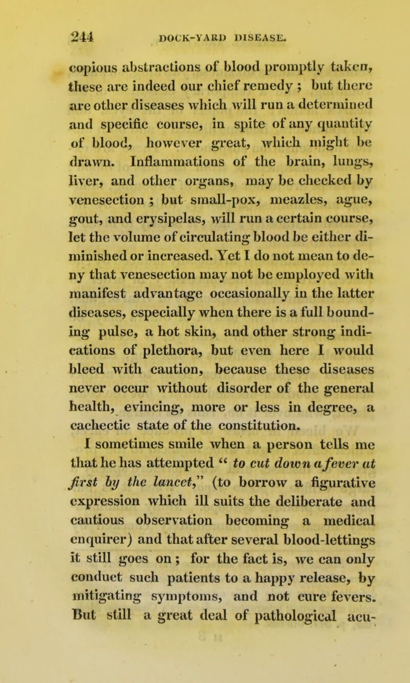copious abstractions of blood promptly taken, these are indeed our chief remedy ; but there are other diseases which will run a determined and specific course, in spite of any quantity of blood, however great, which might be drawn. Inflammations of the brain, lungs, liver, and other organs, may be checked by venesection ; but small-pox, meazles, ague, gout, and erysipelas, will run a certain course, let the volume of circulating blood be either di- minished or increased. Yet I do not mean to de- ny that venesection may not be employed with manifest advantage occasionally in the latter diseases, especially when there is a full bound- ing pulse, a hot skin, and other strong indi- cations of plethora, but even here I would bleed with caution, because these diseases never occur without disorder of the general health, evincing, more or less in degree, a cachectic state of the constitution. I sometimes smile when a person tells me that he has attempted “ to cut down a fever at first by the lancetf (to borroAV a figurative expression which ill suits the deliberate and cautious observation becoming a medical enquirer) and that after several blood-lettings it still goes on ; for the fact is, we can only conduct such patients to a happy release, by mitigating symptoms, and not cure fevers. But still a great deal of pathological acu-
