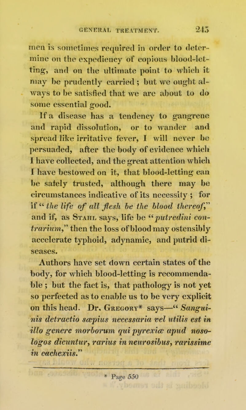 men is sometimes required in order to deter- mine on the expediency of copious blood-let- ting, and on the ultimate point to which it may be prudently carried ; but we ought al- ways to be satisfied that we are about to do some essential good. If a disease has a tendency to gangrene and rapid dissolution, or to wander ami spread like irritative fever, I will never be persuaded, after the body of evidence which 1 have collected, and the great attention which I have bestowed on it, that blood-letting can be safely trusted, although there may be circumstances indicative of its necessity ; for if “ the life of all flesh be the blood thereof,” and if, as Stahl says, life be “putredini con- trarium,” then the loss of blood may ostensibly accelerate typhoid, adynamic, and putrid di- seases. Authors have set down certain states of the body, for which blood-letting is recommenda- ble ; but the fact is, that pathology is not yet so perfected as to enable us to be very explicit on this head. Dr. Gregory* says—“ Sangui- nis detractio seepius necessaria vel utilis est in illo genere morborum qui pyrexice apud noso- logos dicuntur, rarias in neurosibus, rarissime in cachexiis.” * Page 550