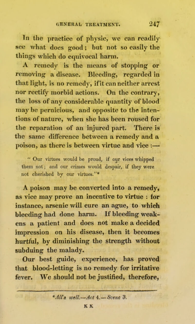 Tn the practice of physic, we can readily see what docs good; but not so easily the things which do equivocal harm. A remedy is the means of stopping or removing a disease. Bleeding, regarded in that light, is no remedy, if it can neither arrest nor rectify morbid actions. On the contrary, the loss of any considerable quantity of blood may be pernicious, and opposite to the inten- tions of nature, when she has been roused for the reparation of an injured part. There is the same difference between a remedy and a poison, as there is between virtue and vice :— “ Our virtues would be proud, if our vices whipped them not; and our crimes would despair, if they were not cherished by our virtues.”* A poison may be converted into a remedy, as vice may prove an incentive to virtue : for instance, arsenic will cure an ague, to which bleeding had done harm. If bleeding weak- ens a patient and does not make a decided impression on his disease, then it becomes hurtful, by diminishing the strength without subduing the malady. Our best guide, experience, has proved that blood-letting is no remedy for irritative fever. We should not be justified, therefore, *A(Ca well.—Act 4.— Scene 3. K K