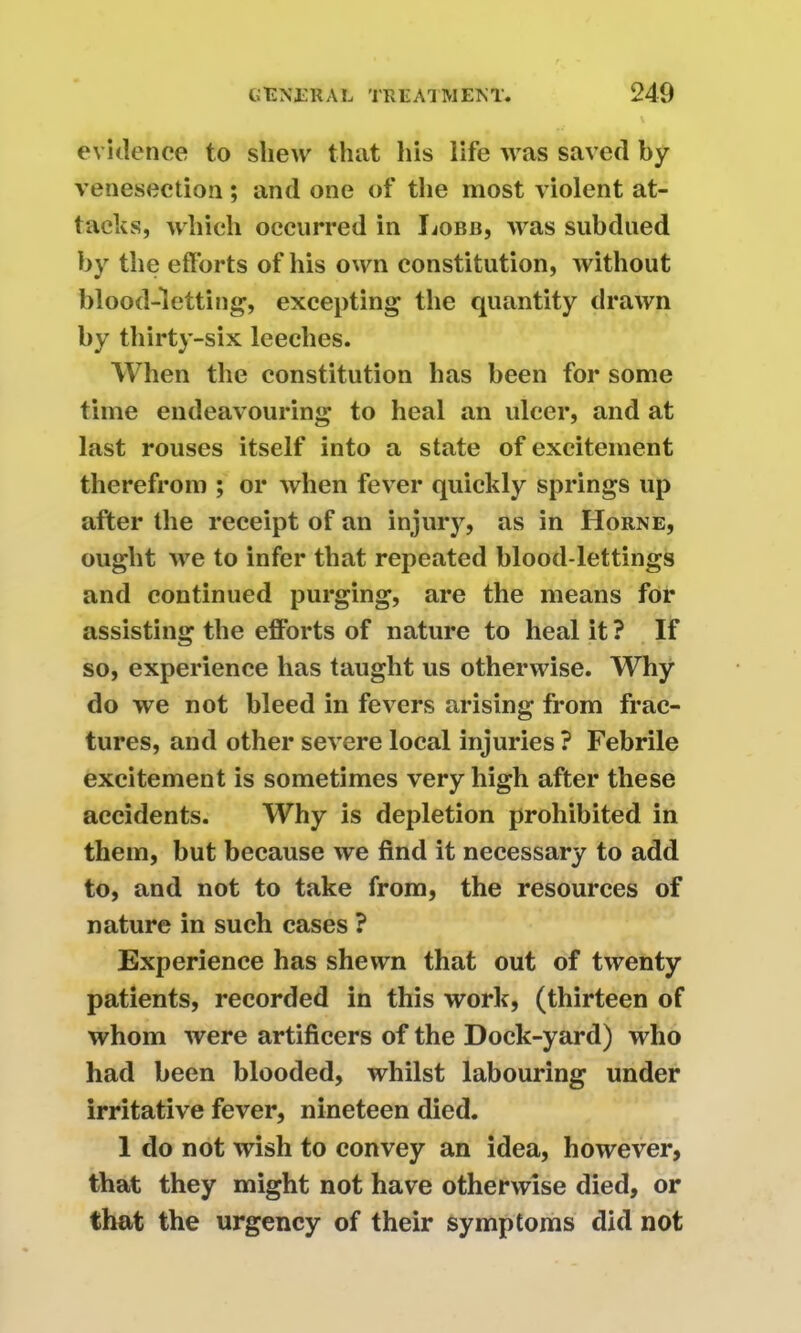 evidence to shew that his life was saved by venesection; and one of the most violent at- tacks, which occurred in Lobb, was subdued by the efforts of his own constitution, without blood-letting, excepting the quantity drawn by thirty-six leeches. When the constitution has been for some time endeavouring to heal an ulcer, and at last rouses itself into a state of excitement therefrom ; or when fever quickly springs up after the receipt of an injury, as in Horne, ought we to infer that repeated blood-lettings and continued purging, are the means for assisting the efforts of nature to heal it ? If so, experience has taught us otherwise. Why do we not bleed in fevers arising from frac- tures, and other severe local injuries ? Febrile excitement is sometimes very high after these accidents. Why is depletion prohibited in them, but because we find it necessary to add to, and not to take from, the resources of nature in such cases ? Experience has shewn that out of twenty patients, recorded in this work, (thirteen of whom were artificers of the Dock-yard) who had been blooded, whilst labouring under irritative fever, nineteen died. 1 do not wish to convey an idea, however, that they might not have otherwise died, or that the urgency of their symptoms did not