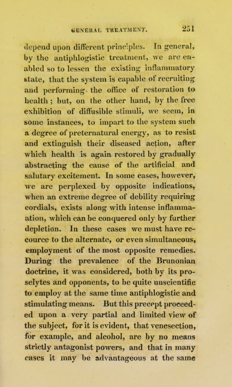 depend upon different principles. In general, by the antiphlogistic treatment, we are en- abled so to lessen the existing inflammatory state, that the system is capable of recruiting and performing- the office of restoration to health ; but, on the other hand, by the free exhibition of diffusible stimuli, we seem, in some instances, to impart to the system such a degree of preternatural energy, as to resist and extinguish their diseased action, after which health is again restored by gradually abstracting the cause of the artificial and salutary excitement. In some cases, however, we are perplexed by opposite indications, when an extreme degree of debility requiring cordials, exists along with intense inflamma- ation, which can be conquered only by further depletion. In these cases we must have re- cource to the alternate, or even simultaneous, employment of the most opposite remedies. During the prevalence of the Brunonian doctrine, it was considered, both by its pro- selytes and opponents, to be quite unscientific to employ at the same time antiphlogistic and stimulating means. But this precept proceed- ed upon a very partial and limited view of the subject, for it is evident, that venesection, for example, and alcohol, are by no means strictly antagonist powers, and that in many cases it may be advantageous at the same