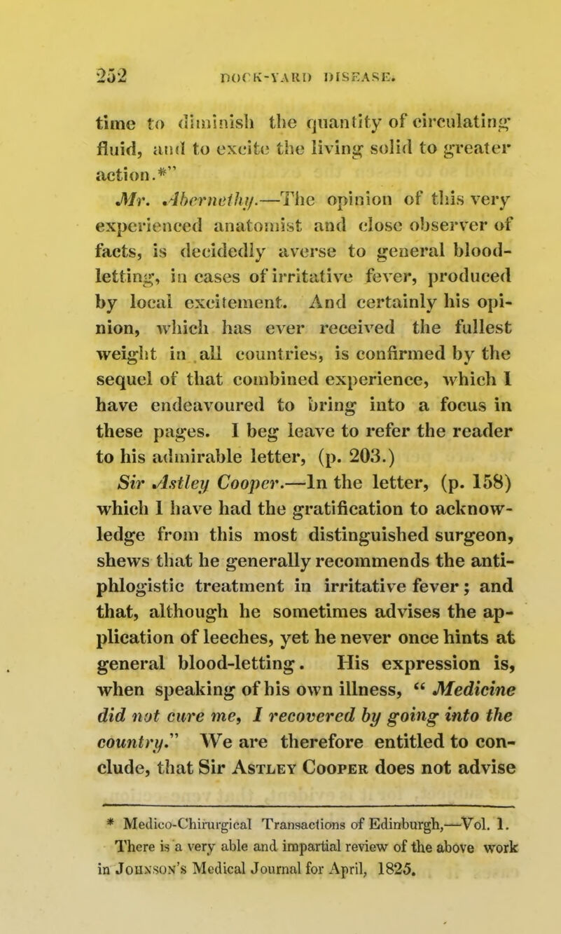 time to diminish the quantity of circulating’ fluid, and to excite the living solid to greater action.*” Mr. Abcrneihy.—The opinion of this very experienced anatomist and close observer of facts, is decidedly averse to general blood- letting, in cases of irritative fever, produced by local excitement. And certainly his opi- nion, which has ever received the fullest weight in all countries, is confirmed by the sequel of that combined experience, which 1 have endeavoured to bring into a focus in these pages. 1 beg leave to refer the reader to his admirable letter, (p. 203.) Sir Astley Cooper.—In the letter, (p. 158) which 1 have had the gratification to acknow- ledge from this most distinguished surgeon, shews that he generally recommends the anti- phlogistic treatment in irritative fever; and that, although he sometimes advises the ap- plication of leeches, yet he never once hints at general blood-letting. Ilis expression is, when speaking of his own illness, “ Medicine did not cure me, I recovered by going into the country. We are therefore entitled to con- clude, that Sir Astley Cooper does not advise * Medico-Chirargical Transactions of Edinburgh,—Vol. 1. There is a very able and impartial review of the above work in Johnson’s Medical Journal for April, 1825.