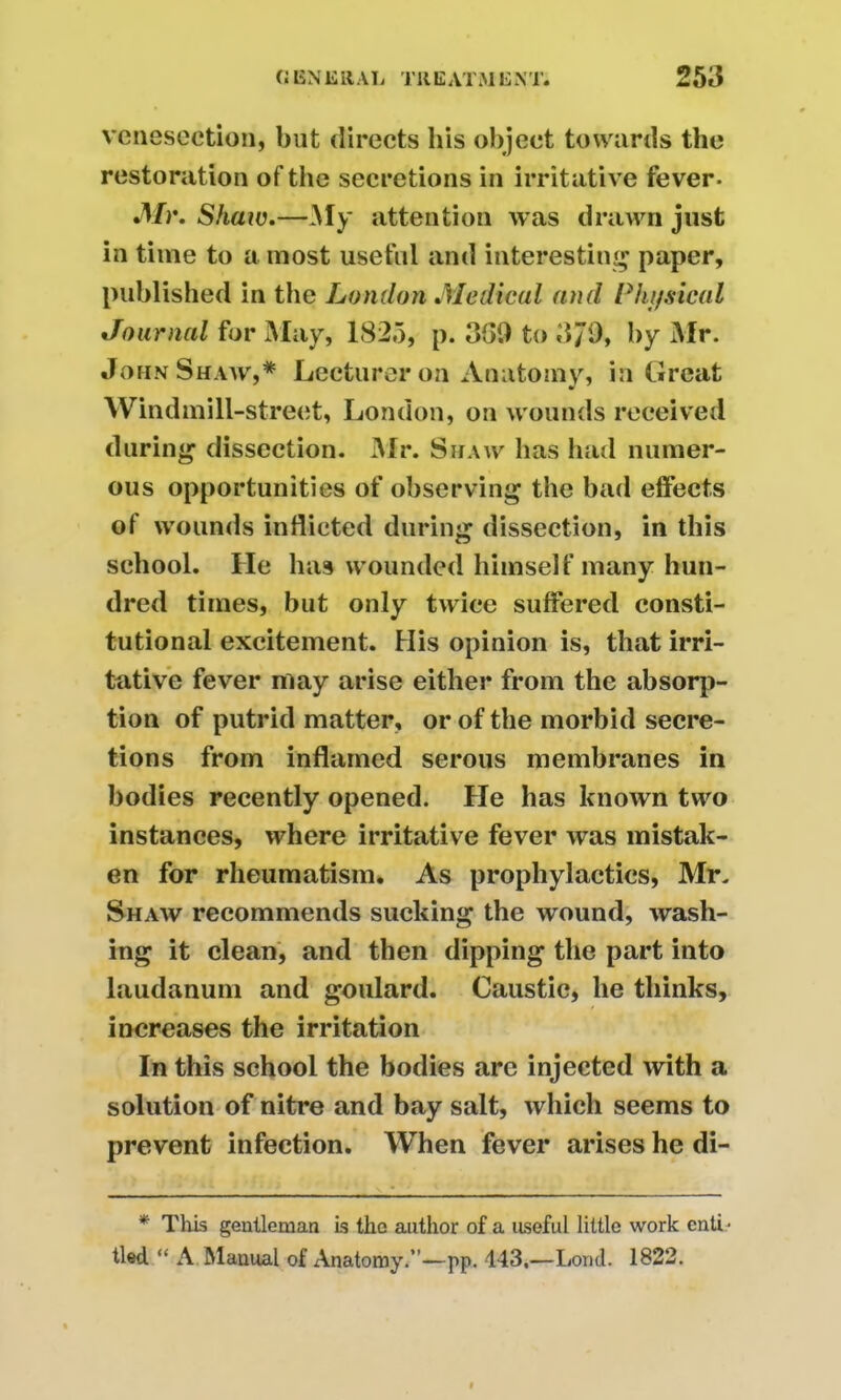 venesection, but directs his object towards the restoration of the secretions in irritative fever- Mr. Shaw.—My attention was drawn just in time to a most useful and interesting paper, published in the London Medical and Physical Journal for May, 1825, p. 369 to 379, by Mr. John Shaw,* Lecturer on Anatomy, in Great Windmill-street, London, on wounds received during dissection. Mr. Shaw has had numer- ous opportunities of observing the bad effects of wounds indicted during dissection, in this school. He has wounded himself many hun- dred times, but only twice suffered consti- tutional excitement. His opinion is, that irri- tative fever may arise either from the absorp- tion of putrid matter, or of the morbid secre- tions from inflamed serous membranes in bodies recently opened. He has known two instances, where irritative fever was mistak- en for rheumatism. As prophylactics, Mr. Shaw recommends sucking the wound, wash- ing it clean, and then dipping the part into laudanum and goulard. Caustic, he thinks, increases the irritation In this school the bodies arc injected with a solution of nitre and bay salt, which seems to prevent infection. When fever arises he di- * This gentleman is the author of a useful little work enti • tied “ A Manual of Anatomy.”—pp. 143,—Loncl. 1822.