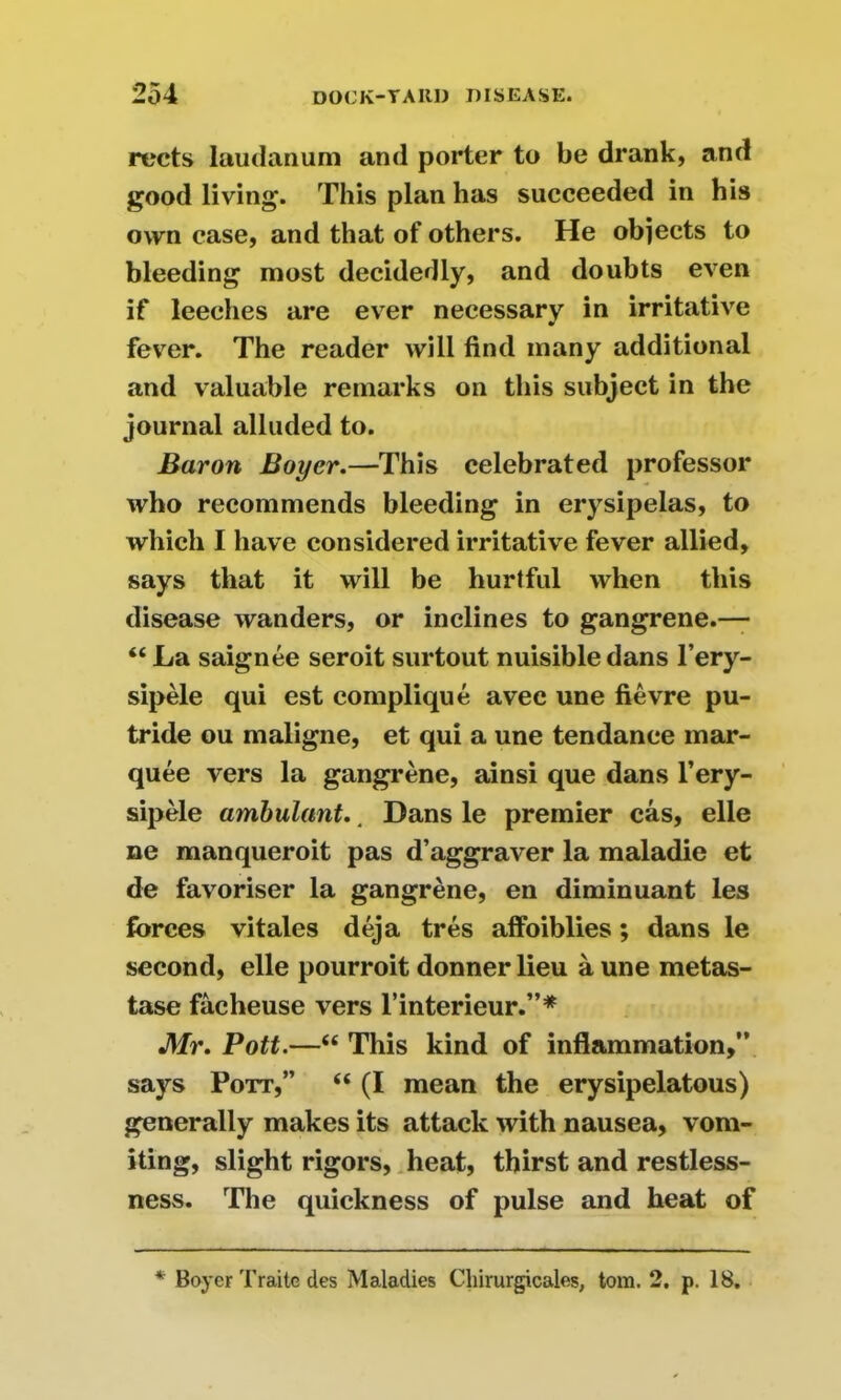 rects laudanum and porter to be drank, and good living. This plan has succeeded in his own case, and that of others. He objects to bleeding most decidedly, and doubts even if leeches are ever necessary in irritative fever. The reader will find many additional and valuable remarks on this subject in the journal alluded to. Baron Boyer.—This celebrated professor who recommends bleeding in erysipelas, to which I have considered irritative fever allied, says that it will be hurtful when this disease wanders, or inclines to gangrene.— “ La saignee seroit surtout nuisibledans l’ery- sipele qui est complique avec une fievre pu- tride ou maligne, et qui a une tendance mar- quee vers la gangrene, ainsi que dans l’ery- sipele ambulant.. Dans le premier cas, elle ne manqueroit pas d’aggraver la maladie et de favoriser la gangrene, en diminuant les forces vitales deja tres affoiblies; dans le second, elle pourroit donnerlieu a une metas- tase facheuse vers l’interieur.”* Mr. Pott.—“ This kind of inflammation,” says Pott,” “ (I mean the erysipelatous) generally makes its attack with nausea, vom- iting, slight rigors, heat, thirst and restless- ness. The quickness of pulse and heat of * Boyer Traite des Maladies Chirurgicales, tom. 2. p. IB.