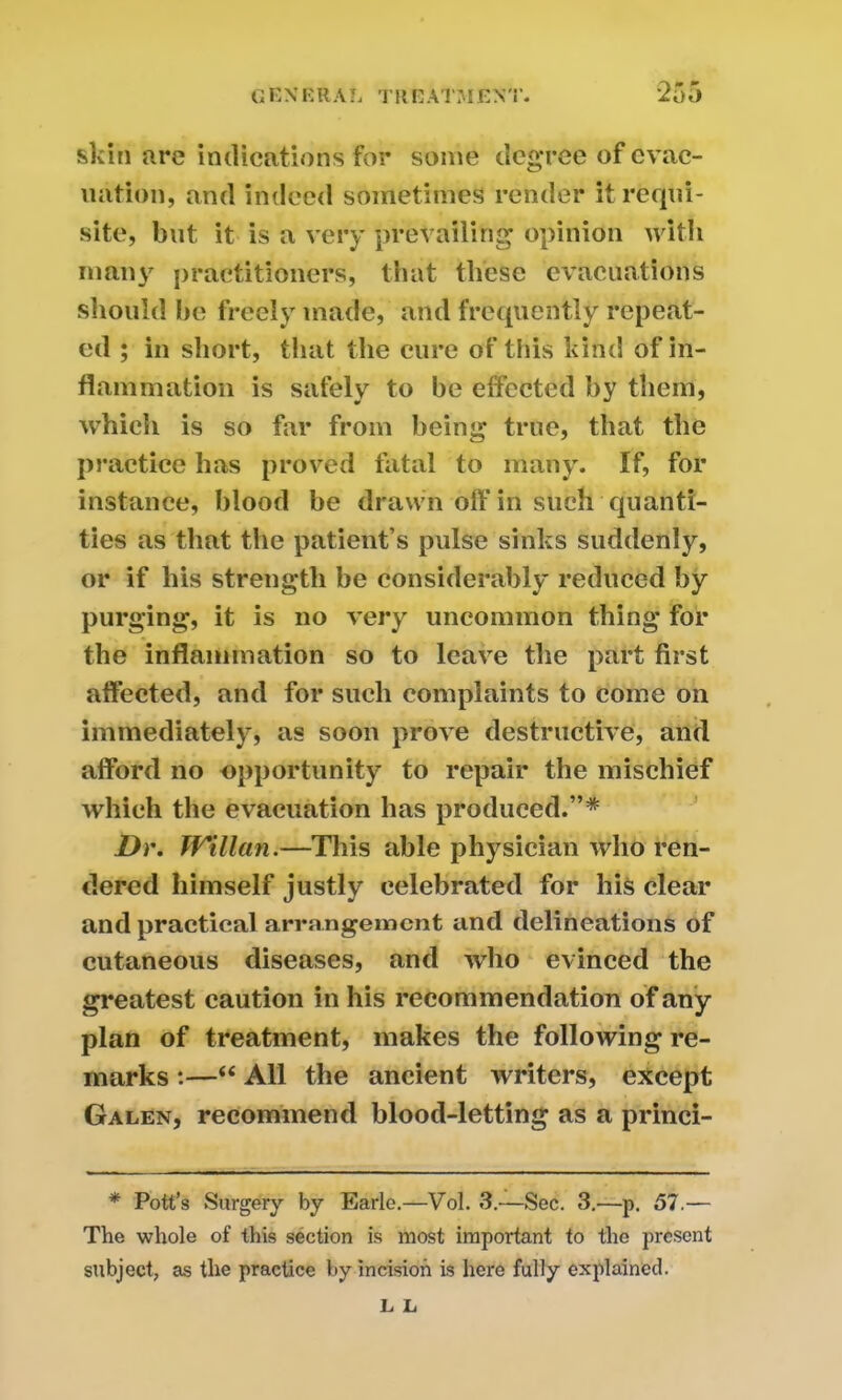 r\ * P skin are indications for some degree of evac- uation, and indeed sometimes render it requi- site, but it is a very prevailing opinion with many practitioners, that these evacuations should be freely made, and frequently repeat- ed ; in short, that the cure of this kind of in- flammation is safely to be effected by them, which is so far from being true, that the practice has proved fatal to many. If, for instance, blood be drawn off in such quanti- ties as that the patient’s pulse sinks suddenly, or if his strength be considerably reduced by purging, it is no very uncommon thing for the inflammation so to leave the part first affected, and for such complaints to come on immediately, as soon prove destructive, and afford no opportunity to repair the mischief which the evacuation has produced.”* Dr. Willan.—This able physician who ren- dered himself justly celebrated for his clear and practical arrangement and delineations of cutaneous diseases, and who evinced the greatest caution in his recommendation of any plan of treatment, makes the following re- marks :—“ All the ancient writers, except Galen, recommend blood-letting as a princi- * Pott’s Surgery by Earle.—Vol. 3.—Sec. 3.—p. 57.— The whole of this section is most important to the present subject, as the practice by incision is here fully explained. L L