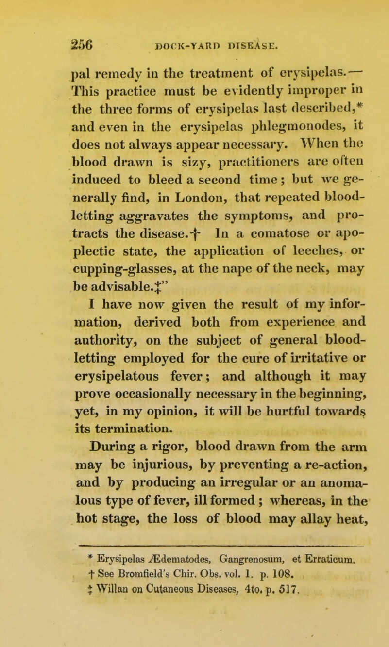 pal remedy in the treatment of erysipelas.— This practice must be evidently improper in the three forms of erysipelas last described,* * and even in the erysipelas plilegmonodes, it does not always appear necessary. When the blood drawn is sizy, practitioners are often induced to bleed a second time; but >ve ge- nerally find, in London, that repeated blood- letting aggravates the symptoms, and pro- tracts the disease.'}' In a comatose or apo- plectic state, the application of leeches, or cupping-glasses, at the nape of the neck, may be advisable.;};” I have now given the result of my infor- mation, derived both from experience and authority, on the subject of general blood- letting employed for the cure of irritative or erysipelatous fever; and although it may prove occasionally necessary in the beginning, yet, in my opinion, it will be hurtful towards its termination. During a rigor, blood drawn from the arm may be injurious, by preventing a re-action, and by producing an irregular or an anoma- lous type of fever, ill formed ; whereas, in the hot stage, the loss of blood may allay heat, * Erysipelas iEdematodes, Gangrenosum, et Erraticum. t See Bromfield’s Chir. Obs. vol. 1. p. 108. * Willan on Cutaneous Diseases, 4to. p. 517.
