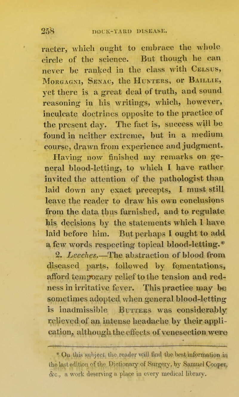 meter, which ought to embrace the whole circle of the science. But though he can never he ranked in the class with Census, Morgagni, Senac, the Hunters, or Baillie, yet there is a great deal of truth, and sound reasoning in his writings, which, however, inculcate doctrines opposite to the practice oi the present day. The fact is, success will be found in neither extreme, but in a medium course, drawn from experience and judgment. Having now finished my remarks on ge- neral blood-letting, to which I have rather invited the attention of the pathologist than laid down any exact precepts, I must still leave the reader to draw his own conclusions from the data thus furnished, and to regulate his decisions by the statements which 1 have laid before him. But perhaps I ought to add a few words respecting topical blood-letting.* 2. Leeches.—The abstraction of blood from diseased parts, followed by fomentations, afford temjrorary relief to the tension and red- ness in irritative fever. This practice may be sometimes adopted when general blood-letting is inadmissible Butters was considerably relieved of an intense headache by their appli- cation, although the effects of venesection were * On this subject the reader will find the best information in the last edition of the Dictionary of Surgery, by Samuel Cooper, &c., a work deserv ing a place in every medical library.