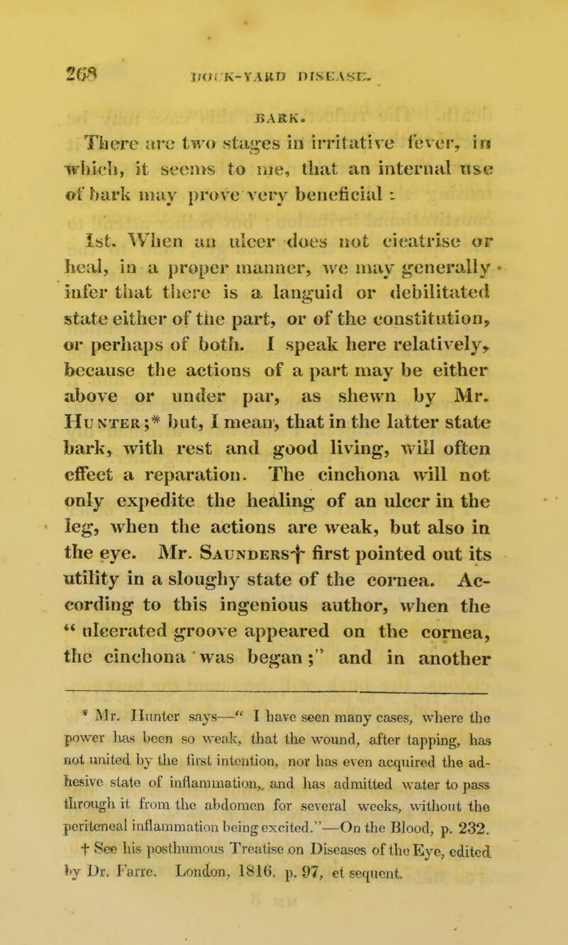 lHJi K-YARU DISL'Asn, 2G* BARK. There are two stages in irritative fever, in which, it seems to me, that an internal use of hark may prove very beneficial : 1st. When an ulcer does not cicatrise or heal, in a proper manner, we may generally • infer that there is a. languid or debilitated state either of tne part, or of the constitution, or perhaps of both. I speak here relatively, because the actions of a part may be either above or under par, as shewn by Mr. Hunter;* hut, I mean, that in the latter state bark, with rest and good living, will often effect a reparation. The cinchona will not only expedite the healing of an ulcer in the leg, when the actions are weak, but also in the eye. Mr. Saunders^ first pointed out its utility in a sloughy state of the cornea. Ac- cording to this ingenious author, when the “ ulcerated groove appeared on the cornea, the cinchona was began;’’ and in another ' Mr. Hunter says—“ I liavo seen many cases, where the power lias been so weak, that the wound, after tapping, has not united by the first intention, nor has even acquired the ad- hesive state of inflammation,, and lias admitted water to pass through it from the abdomen for several weeks, without the peritoneal inflammation being excited.”—On the Blood, p. 232. t See his posthumous Treatise on Diseases of the Eye, edited by Dr. I’cirrc. London, 1810. p. 07, et sequent.