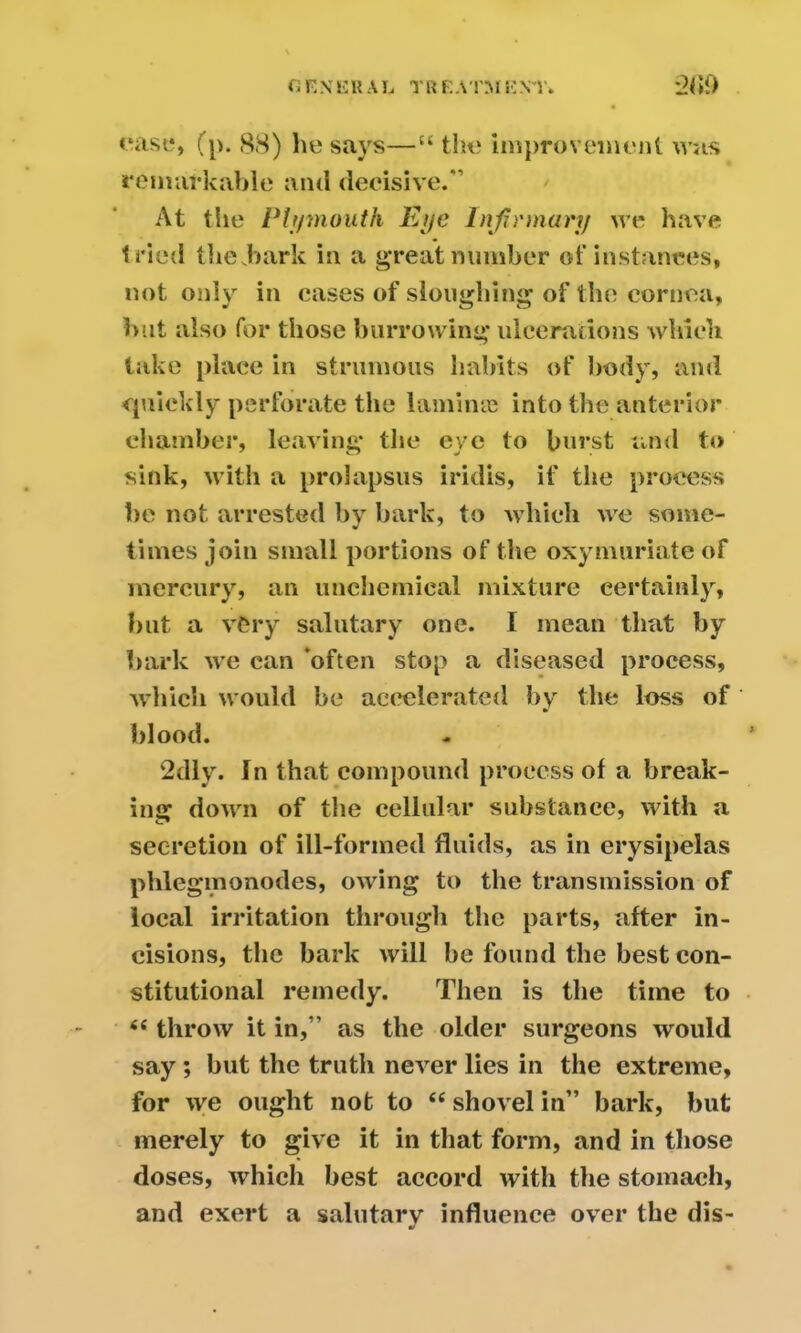 case, (p. 88) he says—“ the improvement whs remarkable and decisive.*’ At the Plymouth Eye Infirmary we have tried the,bark in a great number of instances, not only in cases of sloughing of the cornea, but also for those burrowing ulcerations which take place in strumous habits of body, and quickly perforate the lamina? into the anterior chamber, leaving the eye to burst and to sink, with a prolapsus iridis, if the process be not arrested by bark, to which we some- times join small portions of the oxyinuriate of mercury, an unchemical mixture certainly, hut a very salutary one. I mean that by bark we can ’often stop a diseased process, which would he accelerated by the loss of blood. 2dly. In that compound process of a break- ing down of the cellular substance, with a secretion of ill-formed fluids, as in erysipelas phlegmonodes, owing to the transmission of local irritation through the parts, after in- cisions, the bark will be found the best con- stitutional remedy. Then is the time to 6c throw it in,” as the older surgeons would say ; but the truth never lies in the extreme, for we ought not to 44 shovel in” bark, but merely to give it in that form, and in those doses, which best accord with the stomach, and exert a salutary influence over the dis- •r