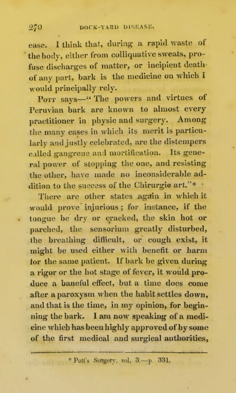 ease. I think that, during a rapid waste of the body, either from colliquativ e sweats, pro- fuse discharges of matter, or ineipient death* of any part, bark is the medicine on which I would principally rely. Pott says—“ The powers and virtues of Peruvian bark are known to almost every practitioner in physic and surgery. Among the many cases in which its merit is particu- larly and justly celebrated, are the distempers called gangrene and mortification. Its gene- ral power of stopping the one, and resisting the other, have made no inconsiderable ad- dition to the success of the Chirurgie art.”* • There are other states again in which it would prove injurious; for instance, if the tongue be drv or cracked, the skin hot or parched, the sensorium greatly disturbed, the breathing difficult, or cough exist, it might be used either with benefit or harm lor the same patient. If bark be given during a rigor or the hot stage of fever, it would pro- duce a baneful effect, but a time does come after a paroxysm when the habit settles down, and that is the time, in my opinion, for begin- ning the bark. I am now speaking of a medi- cine which has been highly approved of by some of the first medical and surgical authorities, * Pott’s Surgery, vol. 3.—p. 331.