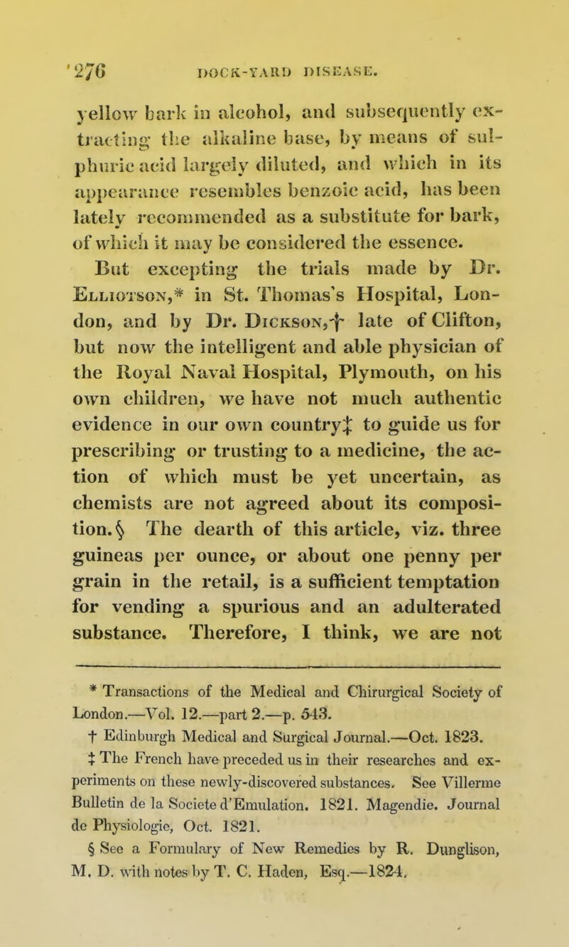 yellow bark in alcohol, and subsequently ex- tracting’ the alkaline base, by means of sul- phuric acid largely diluted, and which in its appearance resembles benzoic acid, has been lately recommended as a substitute for bark, of which it mav be considered the essence. •/ But excepting the trials made by Dr. Elliotson,* * * § in St. Thomas’s Hospital, Lon- don, and by Dr. Dickson,'^ late of Clifton, but now the intelligent and able physician of the Royal Naval Hospital, Plymouth, on his own children, we have not much authentic evidence in our own country^ to guide us for prescribing or trusting to a medicine, the ac- tion of which must be yet uncertain, as chemists are not agreed about its composi- tion.^ The dearth of this article, viz. three guineas per ounce, or about one penny per grain in the retail, is a sufficient temptation for vending a spurious and an adulterated substance. Therefore, I think, we are not * Transactions of the Medical and Chirurgical Society of London.—Vol. 12.—part 2.—p. 543. t Edinburgh Medical and Surgical Journal.—Oct. 1823. + The French have preceded us in their researches and ex- periments on these newly-discovered substances. See Villerme Bulletin de la Societe d’Emulation. 1821. Magendie. Journal de Physiologic, Oct. 1821. § See a Formulary of New Remedies by R. Dunglison, M. I), with notes by T. C. Haden, Esq.—1824,