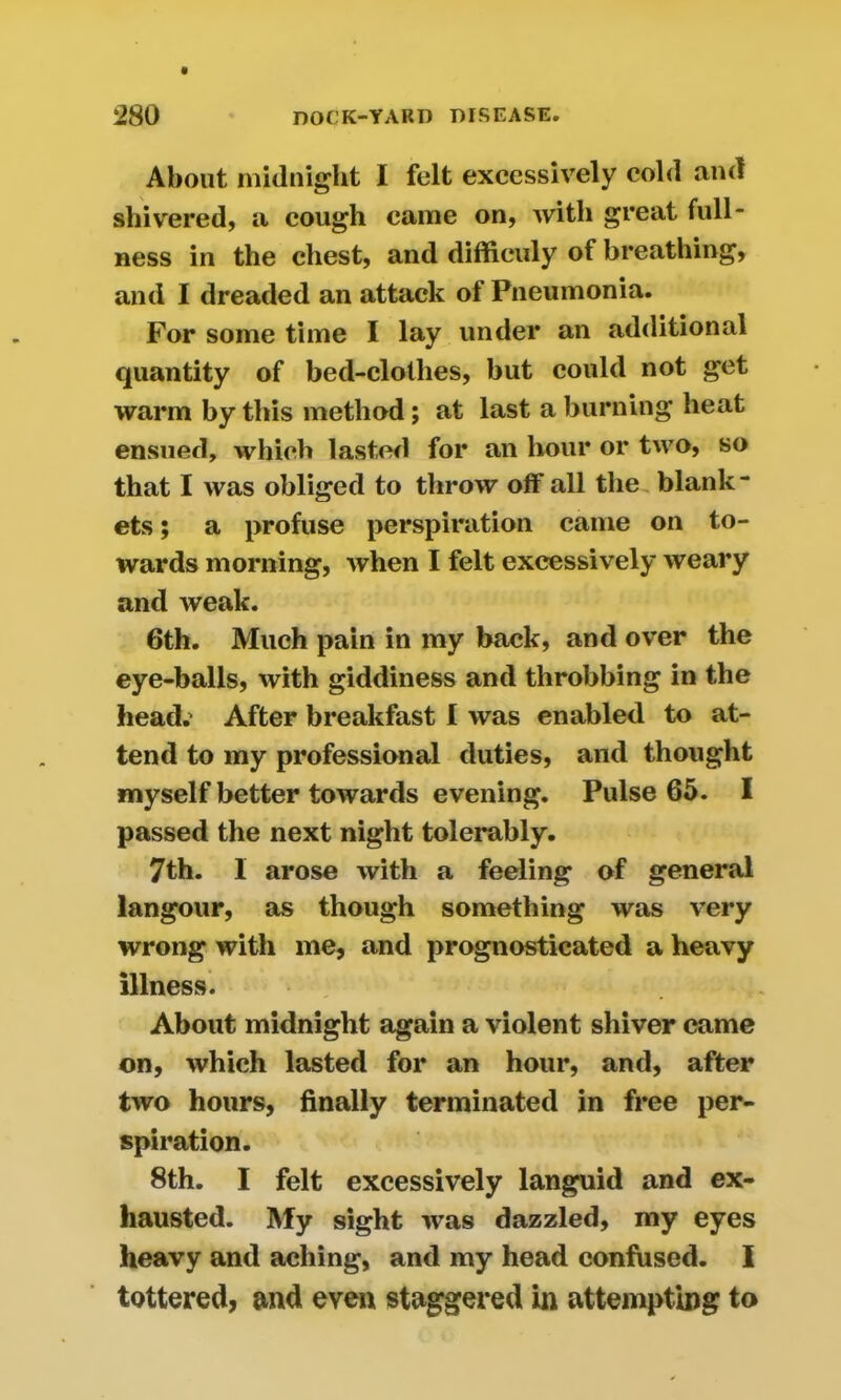 About midnight I felt excessively cold and shivered, a cough came on, with great full- ness in the chest, and difficuly of breathing, and I dreaded an attack ot Pneumonia. For some time I lay under an additional quantity of bed-clothes, but could not get warm by this method; at last a burning heat ensued, which lasted for an hour or two, so that I was obliged to throw off all the blank- ets ; a profuse perspiration came on to- wards morning, when I felt excessively weary and weak. 6th. Much pain in my back, and over the eye-balls, with giddiness and throbbing in the head.' After breakfast I was enabled to at- tend to my professional duties, and thought myself better towards evening. Pulse 65. I passed the next night tolerably. 7th. I arose with a feeling of general langour, as though something was very wrong with me, and prognosticated a heavy illness. About midnight again a violent shiver came on, which lasted for an hour, and, after two hours, finally terminated in free per- spiration. 8th. I felt excessively languid and ex- hausted. My sight was dazzled, my eyes heavy and aching, and my head confused. I tottered, and even staggered in attempting to