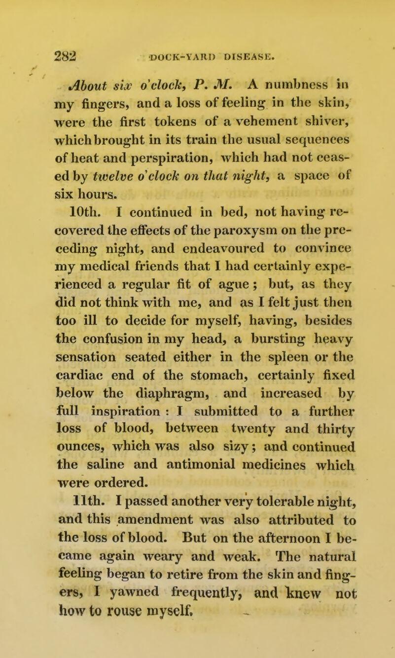 About six o'clock, P. M. A numbness in my fingers, and a loss of feeling in the skin, were the first tokens of a vehement shiver, which brought in its train the usual sequences of heat and perspiration, which had not ceas- ed by twelve o'clock on that night, a space of six hours. 10th. I continued in bed, not having re- covered the effects of the paroxysm on the pre- ceding night, and endeavoured to convince my medical friends that I had certainly expe- rienced a regular fit of ague; but, as they did not think with me, and as I felt just then too ill to decide for myself, having, besides the confusion in my head, a bursting heavy sensation seated either in the spleen or the cardiac end of the stomach, certainly fixed below the diaphragm, and increased by full inspiration : I submitted to a further loss of blood, between twenty and thirty ounces, which was also sizy; and continued the saline and antimonial medicines which were ordered. 11th. I passed another very tolerable night, and this amendment was also attributed to the loss of blood. But on the afternoon I be- came again weary and weak. The natural feeling began to retire from the skin and fing- ers, I yawned frequently, and knew not how to rouse myself.