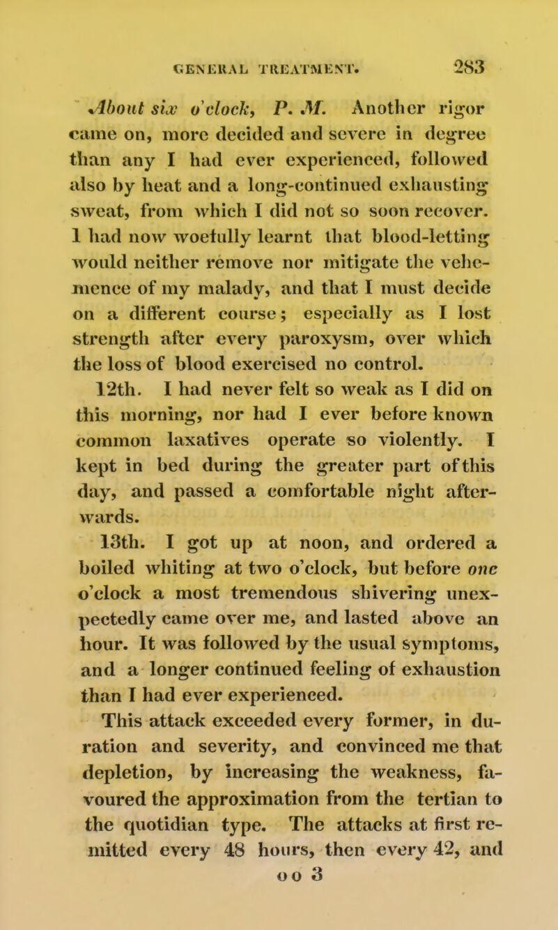 +4bout six o'clock, P. M. Another rigor came on, more decided and severe in degree than any I had ever experienced, followed also by heat and a long-continued exhausting sweat, from which I did not so soon recover. 1 had now woefully learnt that blood-letting would neither remove nor mitigate the vehe- mence of my malady, and that I must decide on a different course; especially as I lost strength after every paroxysm, over which the loss of blood exercised no control. 12th. I had never felt so weak as I did on this morning, nor had I ever before known common laxatives operate so violently. I kept in bed during the greater part of this day, and passed a comfortable night after- wards. 13tli. I got up at noon, and ordered a boiled whiting at two o’clock, but before one o’clock a most tremendous shivering unex- pectedly came over me, and lasted above an hour. It was followed by the usual symptoms, and a longer continued feeling of exhaustion than I had ever experienced. This attack exceeded every former, in du- ration and severity, and convinced me that depletion, by increasing the weakness, fa- voured the approximation from the tertian to the quotidian type. The attacks at first re- mitted every 48 hours, then every 42, and oo 3