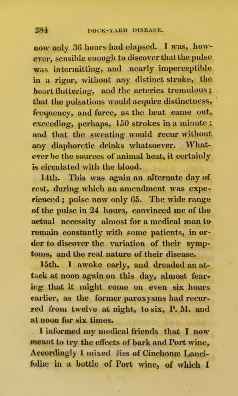 now only 3G hours had elapsed. I was, how- ever, sensible enough to discover that the pulse was intermitting, and nearly imperceptible in a rigor, without any distinct stroke, the heart fluttering, and the arteries tremulous ; that the pulsations would acquire distinctness, frequency, and force, as the heat came out, exceeding, perhaps, 150 strokes in a minute ; and that the sweating would recur without any diaphoretic drinks whatsoever. What- ever be the sources of animal heat, it certainly is circulated with the blood. 14th. This was again an alternate day of rest, during which an amendment was expe- rienced ; pulse now only 65. The wide range of the pulse in 24 hours, convinced me of the actual necessity almost for a medical man to remain constantly with some patients, in or- der to discover the valuation of their symp- toms, and the real nature of their disease. 15th. I awoke early, and dreaded an at- tack at noon again on this day, almost fear- ing that it might come on even six hours earlier, as the former paroxysms had recur- red from twelve at night, to six, P. M. and at noon for six times. I informed my medical friends that I now meant to try the effects of bark and Port wine, Accordingly 1 mixed siss of Ginchonse Lanci- folite in a bottle of Port wine, of which I