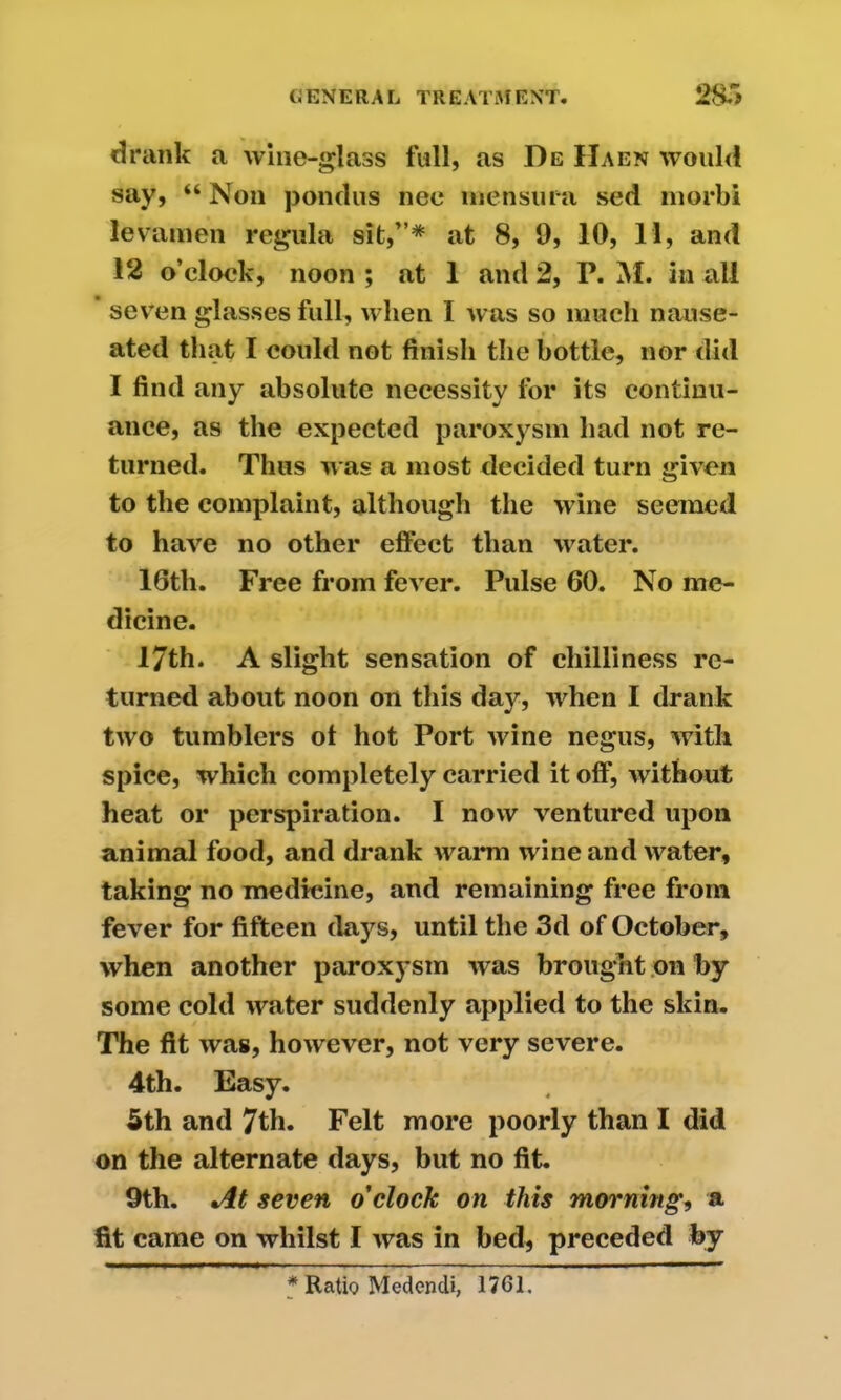 drank a wine-glass full, as De IIaen would say, “ Non pondus nee men sura sed morbi levamen regula sit,”* at 8, 9, 10, 11, and 12 o’clock, noon ; at 1 and 2, P. M. in all seven glasses full, when I was so much nause- ated that I could not finish the bottle, nor did I find any absolute necessity for its continu- ance, as the expected paroxysm had not re- turned. Thus was a most decided turn given to the complaint, although the wine seemed to have no other effect than water. 16tli. Free from fever. Pulse 60. No me- dicine. 17th. A slight sensation of chilliness re- turned about noon on this day, when I drank two tumblers of hot Port wine negus, with spice, which completely carried it off, without heat or perspiration. I now ventured upon animal food, and drank warm wine and water, taking no medicine, and remaining free from fever for fifteen days, until the 3d of October, when another paroxysm was brought on by some cold water suddenly applied to the skin. The fit was, however, not very severe. 4th. Easy. 5th and 7th. Felt more poorly than I did on the alternate days, but no fit. 9th. At seven o'clock on this morning, a fit came on whilst I was in bed, preceded by * Ratio Medencli, 1761.