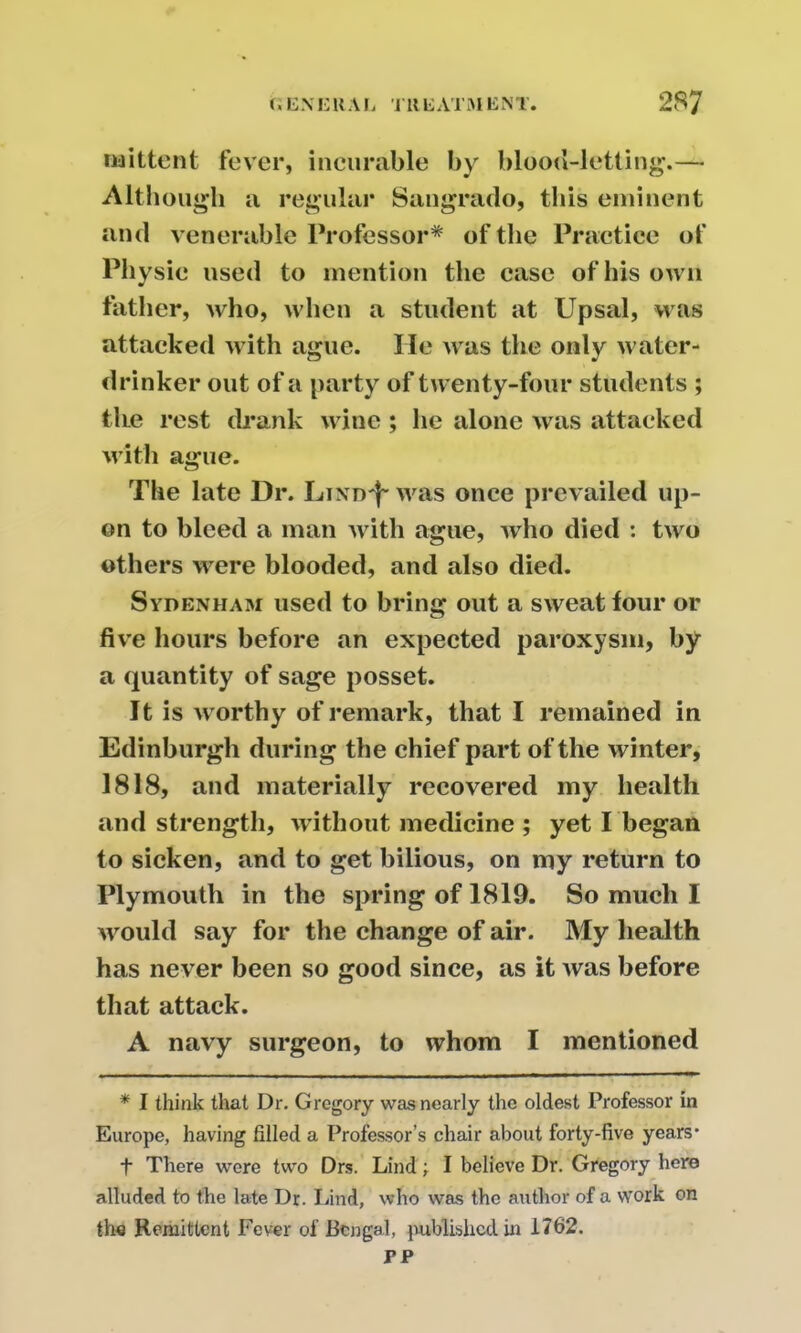 naittent fever, incurable by blood-letting.— Although a regular Saugrado, this eminent and venerable Professor* of the Practice of Physic used to mention the case of his own father, who, when a student at Upsal, was attacked with ague. lie was the only water- drinker out of a party of twenty-four students ; the rest drank wine; he alone was attacked with ague. The late Dr. Lind^ was once prevailed up- on to bleed a man with ague, who died : two others were blooded, and also died. Sydenham used to bring out a sweat tour or five hours before an expected paroxysm, by a quantity of sage posset. It is worthy of remark, that I remained in Edinburgh during the chief part of the winter, 1818, and materially recovered my health and strength, without medicine ; yet I began to sicken, and to get bilious, on my return to Plymouth in the spring of 1819. So much I would say for the change of air. My health has never been so good since, as it was before that attack. A navy surgeon, to whom I mentioned * I think that Dr. Gregory was nearly the oldest Professor in Europe, having filled a Professor’s chair about forty-five years* *|* There were two Drs. Lind; I believe Dr. Gregory here alluded to the late Dr. Lind, who was the author of a work on the Remittent Fever of Bengal, published in 1762. PP