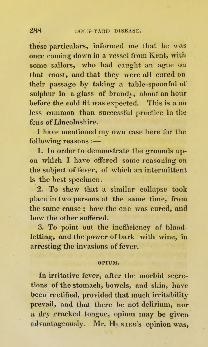 these particulars, informed me that he was once coming down in a vessel from Kent, with some sailors, who had caught an ague on that coast, and that they were all cured on their passage by taking a table-spoonful of sulphur in a glass of brandy, about an hour before the cold fit was expected. This is a no less common than successful practice in the fens of Lincolnshire. I have mentioned my own case here for the following reasons :— 1. In order to demonstrate the grounds up- on which I have offered some reasoning on the subject of fever, of which an intermittent is the best specimen. 2. To shew that a similar collapse took place in two persons at the same time, from the same cause ; how the one was cured, and how the other suffered. 3. To point out the inefficiency of blood- letting, and the power of bark with wine, in arresting the invasions of fever. OPIUM. In irritative fever, after the morbid secre- tions of the stomach, bowels, and skin, have been rectified, provided that much irritability prevail, and that there be not delirium, nor a dry cracked tongue, opium may be given advantageously. Mr. Hunter’s opinion was,