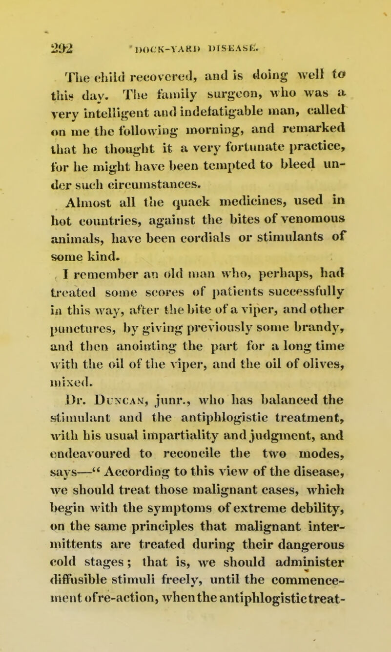 The child recovered, and is doing well to this day. The family surgeon, who was a yery intelligent and indefatigable man, called on me the following morning, and remarked that he thought it a very fortunate practice, for he might have been tempted to bleed un- der such circumstances. Almost all the quack medicines, used in hot countries, against the bites of venomous animals, have been cordials or stimulants of some kind. I remember an old man who, perhaps, had treated some scores of patients successfully in this way, after the bite of a viper, and other punctures, by giving previously some brandy, and then anointing the part for a long time with the oil of the viper, and the oil of olives, mixed. Dr. D uncan, junr., who has balanced the stimulant and the antiphlogistic treatment, with his usual impartiality and judgment, and endeavoured to reconcile the two modes, says—“ According to this view of the disease, we should treat those malignant cases, which begin with the symptoms of extreme debility, on the same principles that malignant inter- mittents are treated during their dangerous cold stages; that is, we should administer diffusible stimuli freely, until the commence- ment ofre-action, when the antiphlogistic treat-