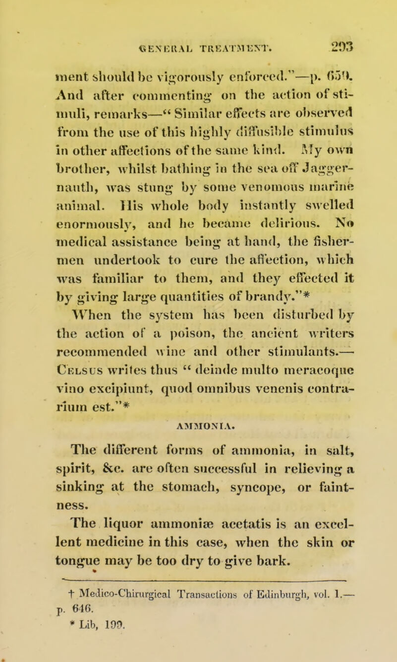 meat should be vigorously enforced.”—p. f>51l. And after commenting* * on the action of sti- muli, remarks—“ Similar effects are observed from the use of this highly diffusible stimulus in other affections of the same kind. My own brother, whilst bathing in the seaoff Jagger- nauth, was stung by some venomous marine animal. His whole body instantly swelled enormously, and he became delirious. No medical assistance being at hand, the fisher- men undertook to cure the affection, which was familiar to them, and they effected it by giving large quantities of brandy.”* When the system has been disturbed by the action of a poison, the ancient writers recommended wine and other stimulants.— Celsus writes thus “ deinde multo meracoquc vino excipiunt, quod omnibus venenis eontra- riuin est.”* AMMONIA. The different forms of ammonia, in salt, spirit, &c. are often successful in relieving a sinking at the stomach, syncope, or faint- ness. The liquor ammonise acetatis is an excel- lent medicine in this case, when the skin or tongue may be too dry to give bark. % t Medico-Chirurgical Transactions of Edinburgh, vol. 1.— p. 616. * Lib, 19D.