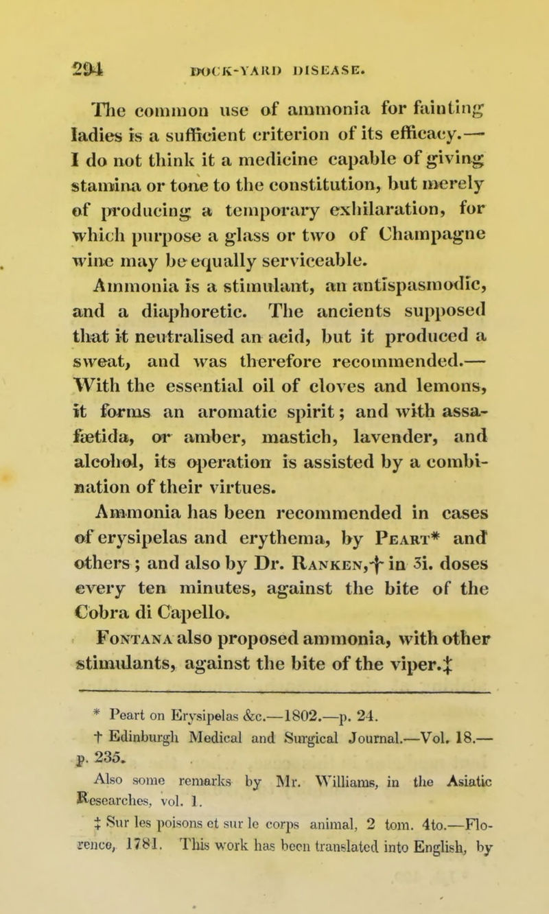 The common use of ammonia for fainting ladies is a sufficient criterion of its efficacy.— I do not think it a medicine capable of giving stamina or tone to the constitution, hut merely of producing a temporary exhilaration, for which purpose a glass or two of Champagne wine may be equally serviceable. Ammonia is a stimulant, an antispasmodic, and a diaphoretic. The ancients supposed that it neutralised an acid, but it produced a sweat, and was therefore recommended.— With the essential oil of cloves and lemons, it forms an aromatic spirit; and with assa- faetida, or amber, mastich, lavender, and alcohol, its operation is assisted by a combi- nation of their virtues. Ammonia has been recommended in cases of erysipelas and erythema, by Peart* and others ; and also by Dr. Ranken,-}- in 3i. doses every ten minutes, against the bite of the Cobra di Capello. Fontana also proposed ammonia, with other stimulants, against the bite of the viper.^ * Peart on Erysipelas &c.—1802.—p. 24. t Edinburgh Medical and Surgical Journal.—Vol. 18.— p. 235. Also some remarks by Mr. Williams, in the Asiatic Researches, vol. ]. + Sur les poisons et sur le corps animal, 2 tom. 4to.—Flo- rence, 1781. Phis work has been translated into English, by