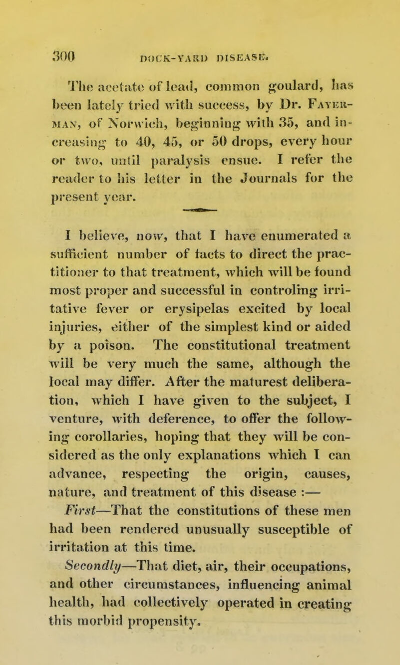 The acetate of lea«l, common poulard, lias been lately tried with success, by Dr. Fayer- m ax, of Norwich, beginning with 35, and in- creasing to 40, 45, or 50 drops, every hour or two, until paralysis ensue. I refer the reader to his letter in the Journals for the present year. I believe, now, that I have enumerated a sufficient number of facts to direct the prac- titioner to that treatment, which will be found most proper and successful in controling irri- tative fever or erysipelas excited by local injuries, either of the simplest kind or aided by a poison. The constitutional treatment will be very much the same, although the local may differ. After the maturest delibera- tion, which I have given to the subject, I venture, with deference, to offer the follow- ing corollaries, hoping that they will be con- sidered as the only explanations which I can advance, respecting the origin, causes, nature, and treatment of this disease :— First—That the constitutions of these men had been rendered unusually susceptible of irritation at this time. Secondly—That diet, air, their occupations, and other circumstances, influencing animal health, had collectively operated in creating this morbid propensity.