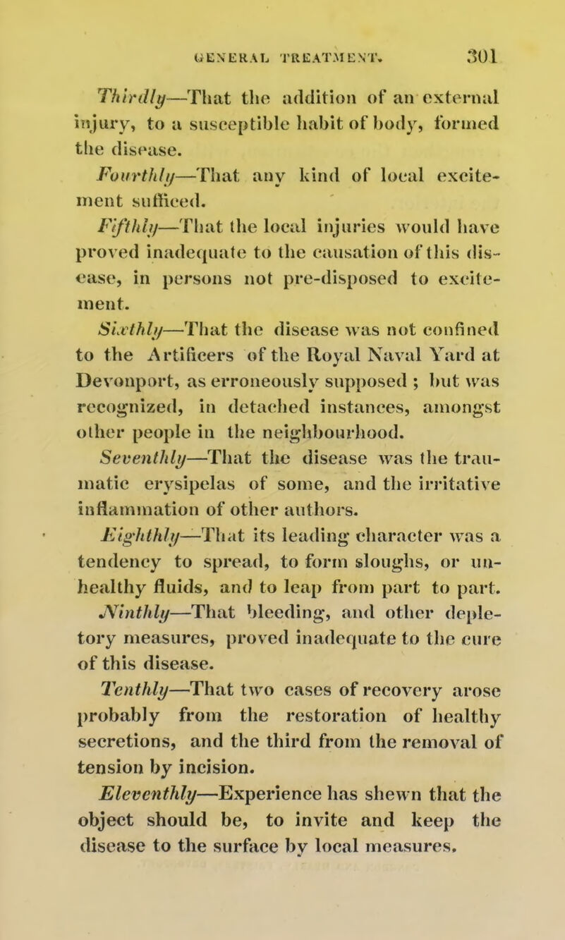 Thirdly—That the addition of an external injury, to a susceptible habit of body, formed the disease. Fourthly—That any kind of local excite- ment sufficed. Fifthly—That the local injuries would have proved inadequate to the causation of this dis- ease, in persons not pre-disposed to excite- ment. Sixthly—That the disease was not confined to the Artificers of the Royal Naval Yard at Devonport, as erroneously supposed ; but was recognized, in detached instances, amongst other people in the neighbourhood. Seventhly—That the disease was the trau- matic erysipelas of some, and the irritative inflammation of other authors. Eighthly—That its leading character was a tendency to spread, to form sloughs, or un- healthy fluids, and to leap from part to part. JVinthly—That bleeding, and other deple- tory measures, proved inadequate to the cure of this disease. Tenthly—That two cases of recovery arose probably from the restoration of healthy secretions, and the third from the removal of tension by incision. Eleventhly—Experience has shewn that the object should be, to invite and keep the disease to the surface by local measures.