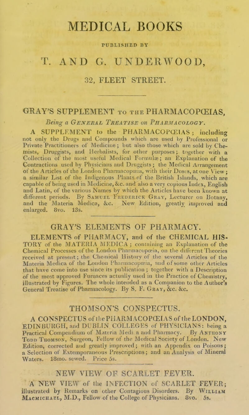 MEDICAL BOOKS PUBLISHED BY T. AND G. UNDERWOOD, 32, FLEET STREET. GRAY’S SUPPLEMENT to the PHARMACOPCEIAS, Being a General Treatise on Pharmacology. A SUPPLEMENT to the PHARMACOPCEIAS; including not only the Drugs and Compounds which are used by Professional or Private Practitioners of Medicine; but also those which are sold by Che- mists, Druggists, and Herbalists, for other purposes; together with a Collection of the most useful Medical Formula;; an Explanation of the Contractions used by Physicians and Druggists; the Medical Arrangement of the Articles of the London Pharmacopoeia, with their Doses, at one View ; a similar List of the Indigenous Plants of the British Islands, which are capable of being used in Medicine, &c. and also a very copious Index, English and Latin, of the various Names by which the Articles have been known at different periods. By Samuel Frederick Guay, Lecturer on Botany, and the Materia Medicn, &c. New Edition, greatly improved and enlarged. 8vo. ISs. GRAY’S ELEMENTS OF PHARMACY. ELEMENTS of PHARMACY, and of Hie CHEMICAL HIS- TORY of the MATERIA MF.DICA; containing an Explanation of the Chemical Processes of the London Pharmacopoeia, on the different Theories received at present; the Chemical History of the several Articles of the Materia Medica of the London Pharmacopoeia, and of some other Articles that have come into use since its publication ; together with a Description of the most approved Furnaces actually used in the Practice of Chemistry, illustrated by Figures. The whole intended as a Companion to the Author’s General Treatise of Pharmacology. By S. F. Gray, &c. &c. THOMSON’S CONSPECTUS. A CONSPECTUS of iliePHARM ACOPCEIAS of the LONDON, EDINBURGH, and DUBLIN COLLEGES of PHYSICIANS: being a Practical Compendium of Materia Medi a and Pharmacy. By Anthony Todd Thomson, Surgeon, Fellow of the Medical Society of London. New Edition, corrected and greatly improved; with an Appendix on Poisons; a Selection of Extemporaneous Prescriptions; and an Analysis of Mineral Waters. 18ino. sewed. Price 5s. NEW VIEW OF SCARLET FEVER. A NEW VIEW of 1 he INFECTION of SCARLET FEVER; illustrated by Remarks on other Contagious Disorders. By William Macmiciiael, M.D., Fellow of the College of Physicians. 3vo. 5s.