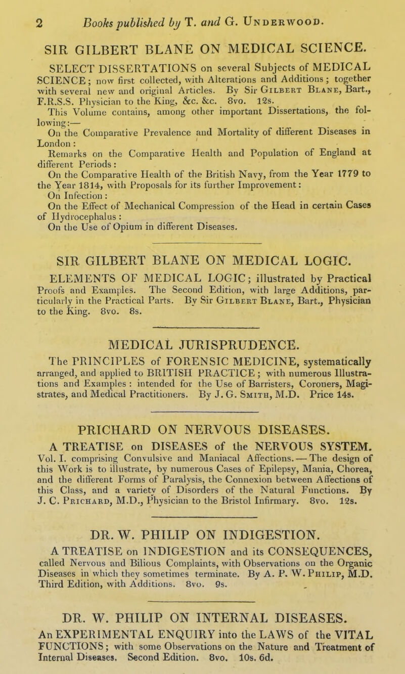 SIR GILBERT BLANE ON MEDICAL SCIENCE. SELECT DISSERTATIONS on several Subjects of MEDICAL SCIENCE; now first collected, with Alterations and Additions; together with several new and original Articles. By Sir Gilbert Blane, Bart., F.R.S.S. Physician to the King, &c. &c. 8vo. 12s. This Volume contains, among other important Dissertations, the fol- lowing:— On the Comparative Prevalence and Mortality of different Diseases in London: Remarks on the Comparative Health and Population of England at different Periods: On the Comparative Health of the British Navy, from the Year 1779 to the Year 1814, with Proposals for its further Improvement: On Infection: On the Effect of Mechanical Compression of the Head in certain Cases of Hydrocephalus : On the Use of Opium in different Diseases. SIR GILBERT BLANE ON MEDICAL LOGIC. ELEMENTS OF MEDICAL LOGIC; illustrated by Practical Proofs and Examples. The Second Edition, with large Additions, par- ticularly in the Practical Parts. By Sir Gilbert Blane, Bart., Physician to the King. 8vo. 8s. MEDICAL JURISPRUDENCE. The PRINCIPLES of FORENSIC MEDICINE, systematically arranged, and applied to BRITISH PRACTICE; wuth numerous Illustra- tions and Examples : intended for the Use of Barristers, Coroners, Magi- strates, and Medical Practitioners. By J. G. Smith, M.D. Price 14s. PRICHARD ON NERVOUS DISEASES. A TREATISE on DISEASES of the NERVOUS SYSTEM. Vol. I. comprising Convulsive and Maniacal Affections. — The design of this Work is to illustrate, by numerous Cases of Epilepsy, Mania, Chorea, and the different Forms of Paralysis, the Connexion between Affections of this Class, and a variety of Disorders of the Natural Functions. By J. C. Prichard, M.D., Physician to the Bristol Infirmary. 8vo. 12s. DR. W. PHILIP ON INDIGESTION. A TREATISE on INDIGESTION and its CONSEQUENCES, called Nervous and Bilious Complaints, with Observations on the Organic Diseases in which they sometimes terminate. By A. P. W. Philip, M.D. Third Edition, with Additions. 8vo. 9s. DR. W. PHILIP ON INTERNAL DISEASES. An EXPERIMENTAL ENQUIRY into the LAWS of the VITAL FUNCTIONS; with some Observations on the Nature and Treatment of Internal Diseases. Second Edition. 8vo. 10s. 6d.