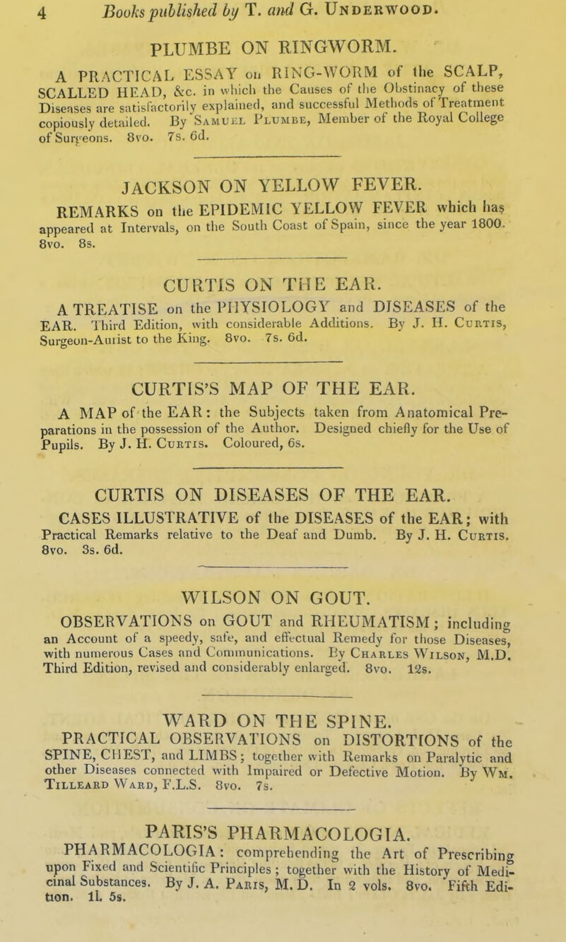 PLUMBE ON RINGWORM. A PRACTICAL ESSAY on RING-WORM of the SCALP, SCALLED HEAD, &c. in which the Causes of the Obstinacy of these Diseases are satisfactorily explained, and successful Methods of Treatment copiously detailed. By'Samuel Plumbe, Member of the Royal College of Surgeons. 8vo. 7s. Gd. JACKSON ON YELLOW FEVER. REMARKS on the EPIDEMIC YELLOW FEVER which ha$ appeared at Intervals, on the South Coast of Spain, since the year 1800. 8vo. 8s. CURTIS ON THE EAR. A TREATISE on the PHYSIOLOGY and DISEASES of the EAR. Third Edition, with considerable Additions. By J. II. Curtis, Surgeon-Auiist to the King. 8vo. 7s. Gd. CURTIS’S MAP OF THE EAR. A MAP of the EAR: the Subjects taken from Anatomical Pre- parations in the possession of the Author. Designed chiefly for the Use of Pupils. ByJ. H. Curtis. Coloured, 6s. CURTIS ON DISEASES OF THE EAR. CASES ILLUSTRATIVE of the DISEASES of the EAR; with Practical Remarks relative to the Deaf and Dumb. By J. H. Curtis. 8vo. 3s. 6d. WILSON ON GOUT. OBSERVATIONS on GOUT and RHEUMATISM; including an Account of a speedy, safe, and effectual Remedy for those Diseases, with numerous Cases and Communications. By Charles Wilson, M.D. Third Edition, revised and considerably enlarged. 8vo. 12s. WARD ON THE SPINE. PRACTICAL OBSERVATIONS on DISTORTIONS of the SPINE, CHEST, and LIMBS; together with Remarks on Paralytic and other Diseases connected with Impaired or Defective Motion. By Wm. Tilleard Ward, F.L.S. 8vo. 7s. PARIS’S PHARMACOLOGIA. PHARMACOLOGIA: comprehending the Art of Prescribing upon Fixed and Scientific Principles ; together with the History of Medi- cinal Substances. By J. A. Paris, M. D. In 2 vols. 8vo. Fifth Edi- tion. ll. 5s.