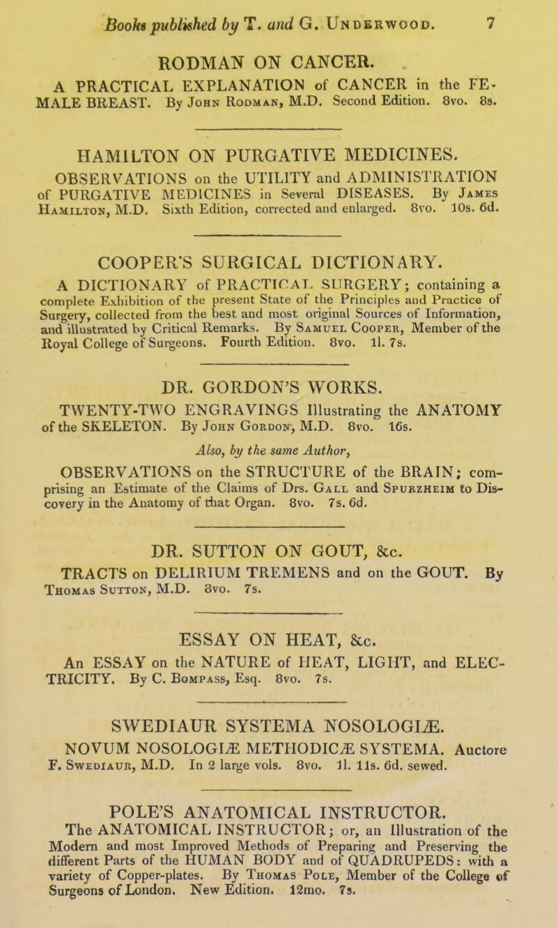 RODMAN ON CANCER. A PRACTICAL EXPLANATION of CANCER in the FE- MALE BREAST. By John Rodman, M.D. Second Edition. 8vo. 8s. HAMILTON ON PURGATIVE MEDICINES. OBSERVATIONS on the UTILITY and ADMINISTRATION of PURGATIVE MEDICINES in Several DISEASES. By James Hamilton, M.D. Sixth Edition, corrected and enlarged. 8vo. 10s. 6d. COOPER'S SURGICAL DICTIONARY. A DICTIONARY of PRACTICAL SURGERY; containing a complete Exhibition of the present State of the Principles and Practice of Surgery, collected from the best and most original Sources of Information, and illustrated by Critical Remarks. By Samuel Cooper, Member of the Royal College of Surgeons. Fourth Edition. 8vo. ll. 7s. DR. GORDON’S WORKS. TWENTY-TWO ENGRAVINGS Illustrating the ANATOMY of the SKELETON. By John Gordon, M.D. 8vo. 16s. Also, by the same Author, OBSERVATIONS on the STRUCTURE of the BRAIN; com- prising an Estimate of the Claims of Drs. Gall and Spurzheim to Dis- covery in the Anatomy of that Organ. 8vo. 7s. Gd. DR. SUTTON ON GOUT, &c. TRACTS on DELIRIUM TREMENS and on the GOUT. By Thomas Sutton, M.D. 8vo. 7s. ESSAY ON HEAT, &c. An ESSAY on the NATURE of HEAT, LIGHT, and ELEC- TRICITY. By C. Bompass, Esq. 8vo. 7s. SWEDIAUR SYSTEMA NOSOLOGLE. NOVUM NOSOLOGIC METHODIC^ SYSTEMA. Auctore F. Swediaur, M.D. In 2 large vols. 8vo. ll. 11s. 6d. sewed. POLE’S ANATOMICAL INSTRUCTOR. The ANATOMICAL INSTRUCTOR; or, an Illustration of the Modem and most Improved Methods of Preparing and Preserving the different Parts of the HUMAN BODY and of QUADRUPEDS: with a variety of Copper-plates. By Thomas Pole, Member of the College of Surgeons of London. New Edition. 12mo. 7s.